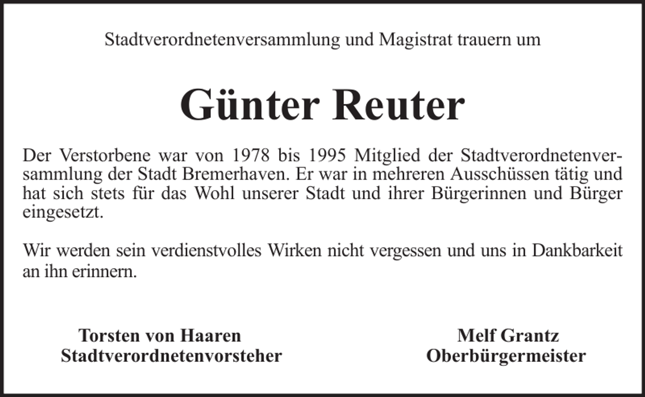 <p>Stadtverordnetenversammlung und Magistrat trauern um</p><p>Günter Reuter<br />Der Verstorbene war von 1978 bis 1995 Mitglied der Stadtverordnetenversammlung der Stadt Bremerhaven. Er war in mehreren Ausschüssen tätig und<br />hat sich stets für das Wohl unserer Stadt und ihrer Bürgerinnen und Bürger<br />eingesetzt.<br />Wir werden sein verdienstvolles Wirken nicht vergessen und uns in Dankbarkeit<br />an ihn erinnern.<br />Torsten von Haaren<br />Stadtverordnetenvorsteher</p><p>Melf Grantz<br />Oberbürgermeister</p>