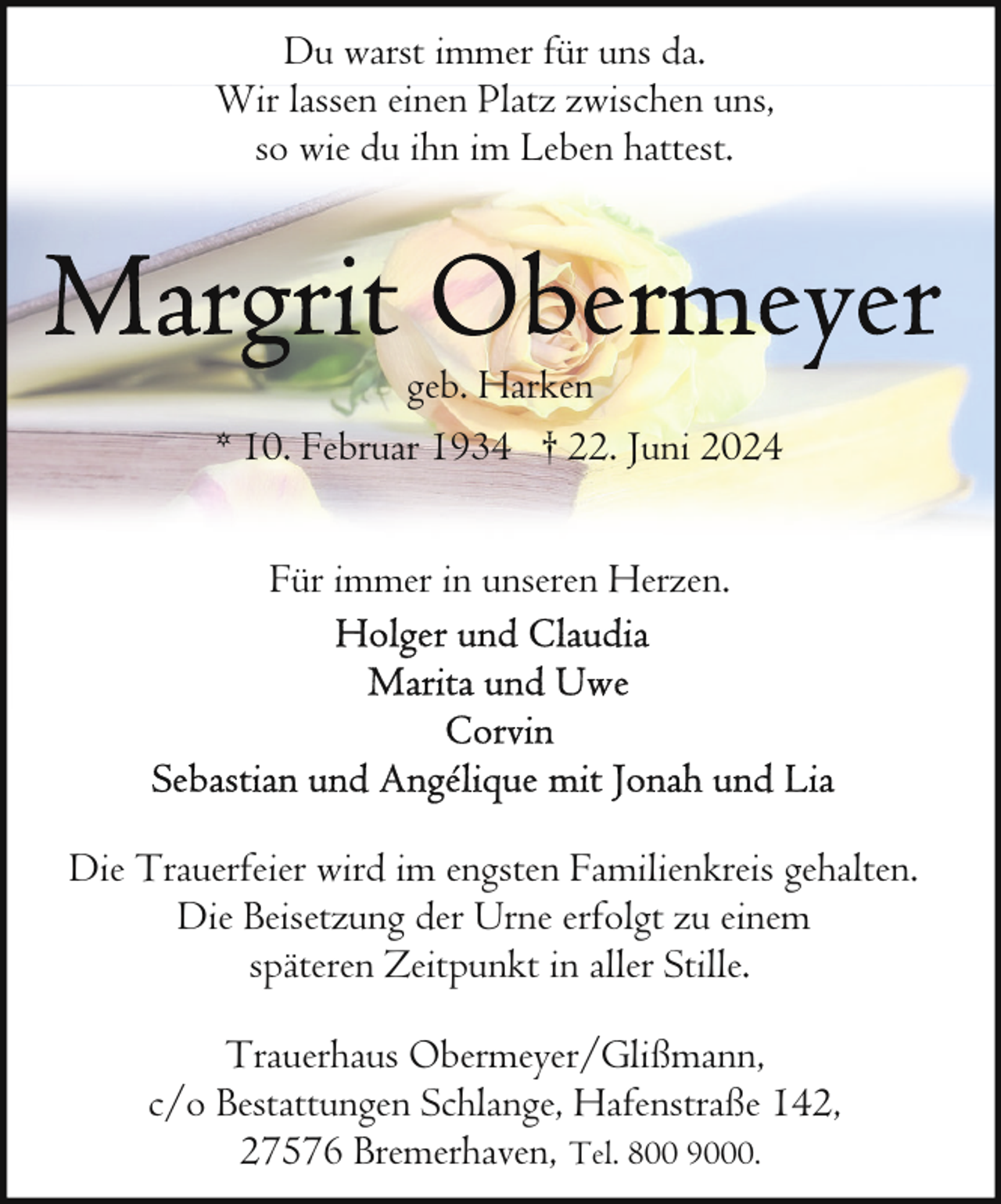 <p>Du warst immer für uns da.<br />Wir lassen einen Platz zwischen uns,<br />so wie du ihn im Leben hattest.</p>
<p>geb. Harken<br />* 10. Februar 1934 † 22. Juni 2024<br />Für immer in unseren Herzen.</p>
<p>Die Trauerfeier wird im engsten Familienkreis gehalten.<br />Die Beisetzung der Urne erfolgt zu einem<br />späteren Zeitpunkt in aller Stille.<br />Trauerhaus Obermeyer/Glißmann,<br />c/o Bestattungen Schlange, Hafenstraße 142,<br />27576 Bremerhaven, Tel. 800 9000.</p>