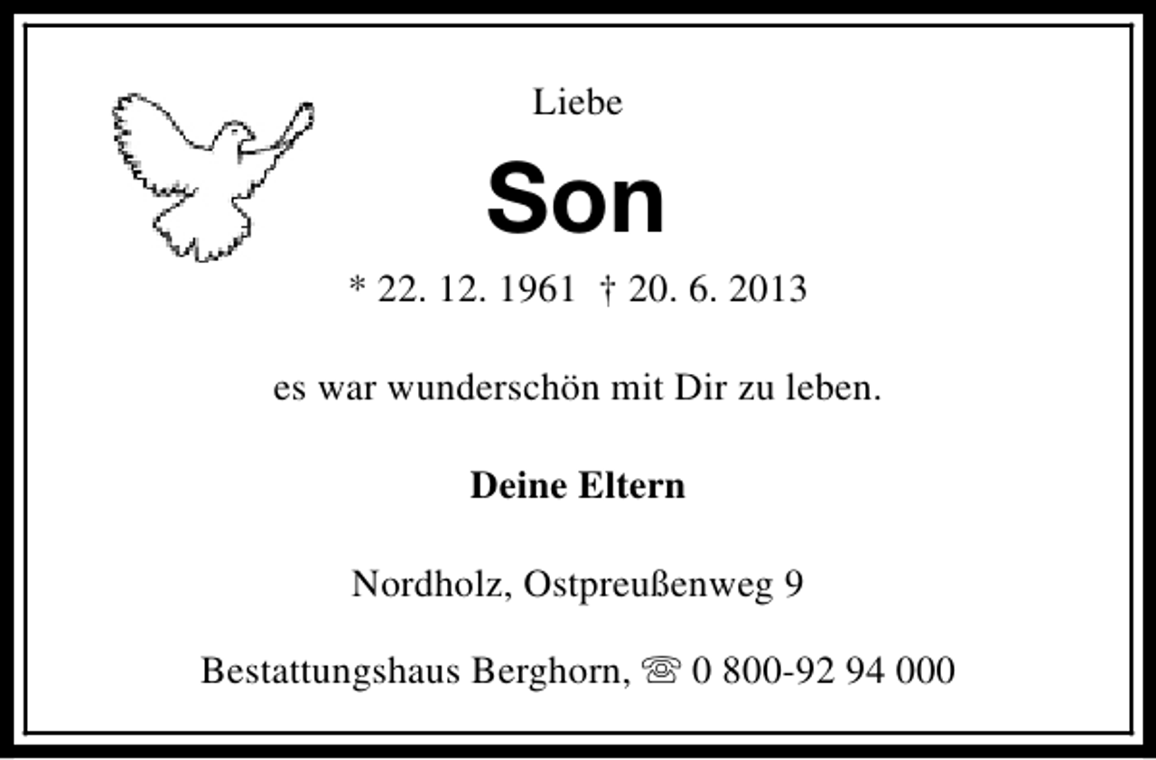 <p>Liebe</p><p>Son</p><p>* 22. 12. 1961 † 20. 6. 2013<br />es war wunderschön mit Dir zu leben.<br />Deine Eltern<br />Nordholz, Ostpreußenweg 9<br />Bestattungshaus Berghorn, s 0 800-92 94 000</p>