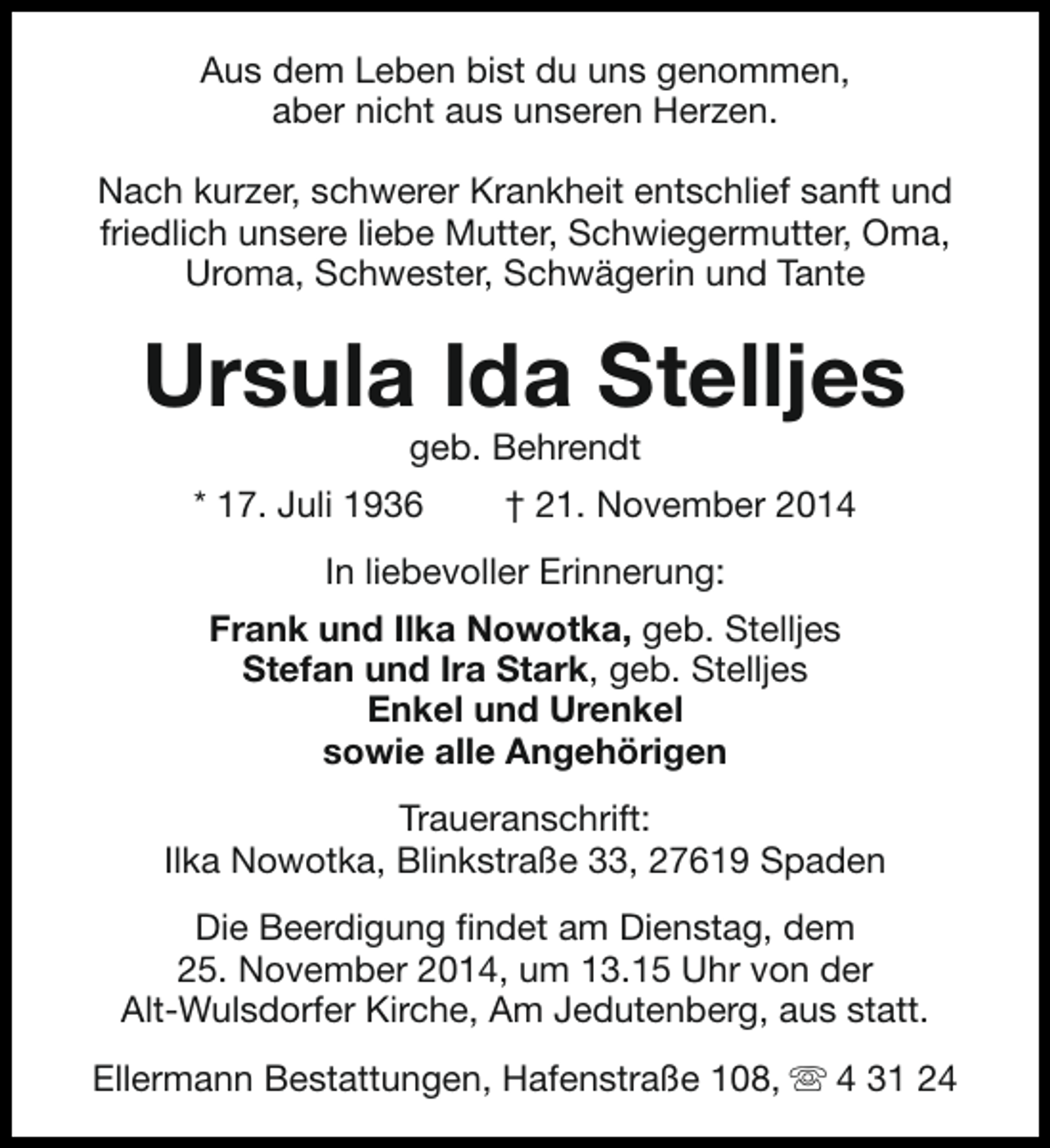 <p>Aus dem Leben bist du uns genommen,<br />aber nicht aus unseren Herzen.<br />Nach kurzer, schwerer Krankheit entschlief sanft und<br />friedlich unsere liebe Mutter, Schwiegermutter, Oma,<br />Uroma, Schwester, Schwägerin und Tante</p><p>Ursula Ida Stelljes<br />geb. Behrendt</p><p>* 17. Juli 1936</p><p>† 21. November 2014</p><p>In liebevoller Erinnerung:<br />Frank und Ilka Nowotka, geb. Stelljes<br />Stefan und Ira Stark, geb. Stelljes<br />Enkel und Urenkel<br />sowie alle Angehörigen<br />Traueranschrift:<br />Ilka Nowotka, Blinkstraße 33, 27619 Spaden<br />Die Beerdigung findet am Dienstag, dem<br />25. November 2014, um 13.15 Uhr von der<br />Alt-Wulsdorfer Kirche, Am Jedutenberg, aus statt.<br />Ellermann Bestattungen, Hafenstraße 108, s 4 31 24</p>