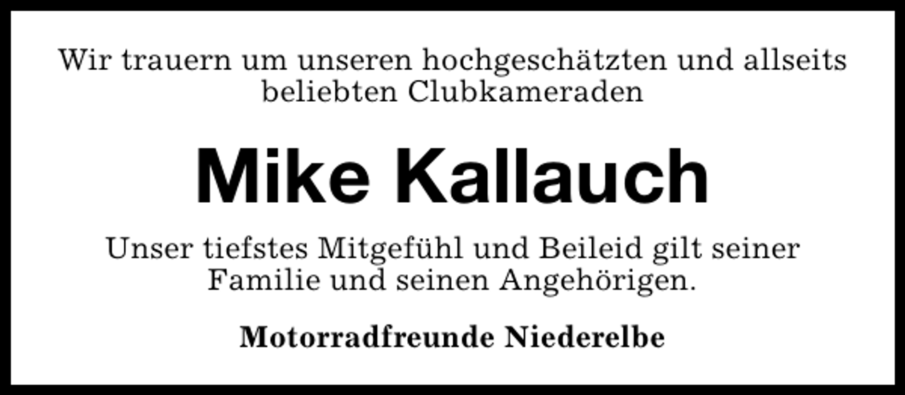 <p>Wir trauern um unseren hochgeschätzten und allseits<br />beliebten Clubkameraden</p><p>Mike Kallauch</p><p>Unser tiefstes Mitgefühl und Beileid gilt seiner<br />Familie und seinen Angehörigen.<br />Motorradfreunde Niederelbe</p>