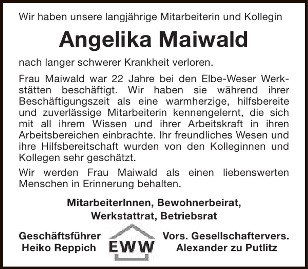 <p>Wir haben unsere langjährige Mitarbeiterin und Kollegin</p><p>Angelika Maiwald<br />nach langer schwerer Krankheit verloren.<br />Frau Maiwald war 22 Jahre bei den Elbe-Weser Werkstätten beschäftigt. Wir haben sie während ihrer<br />Beschäftigungszeit als eine warmherzige, hilfsbereite<br />und zuverlässige Mitarbeiterin kennengelernt, die sich<br />mit all ihrem Wissen und ihrer Arbeitskraft in ihren<br />Arbeitsbereichen einbrachte. Ihr freundliches Wesen und<br />ihre Hilfsbereitschaft wurden von den Kolleginnen und<br />Kollegen sehr geschätzt.<br />Wir werden Frau Maiwald als einen liebenswerten<br />Menschen in Erinnerung behalten.<br />MitarbeiterInnen, Bewohnerbeirat,<br />Werkstattrat, Betriebsrat<br />Geschäftsführer<br />Heiko Reppich</p><p>Vors. Gesellschaftervers.<br />Alexander zu Putlitz</p>