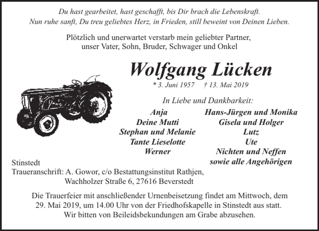 <p>Du hast gearbeitet, hast geschafft, bis Dir brach die Lebenskraft.<br />Nun ruhe sanft, Du treu geliebtes Herz, in Frieden, still beweint von Deinen Lieben.</p><p>Plötzlich und unerwartet verstarb mein geliebter Partner,<br />unser Vater, Sohn, Bruder, Schwager und Onkel</p><p>Wolfgang Lücken<br />* 3. Juni 1957</p><p>† 13. Mai 2019</p><p>In Liebe und Dankbarkeit:<br />Hans-Jürgen und Monika<br />Anja<br />Gisela und Holger<br />Deine Mutti<br />Lutz<br />Stephan und Melanie<br />Ute<br />Tante Lieselotte<br />Nichten und Neffen<br />Werner<br />sowie alle Angehörigen<br />Stinstedt<br />Traueranschrift: A. Gowor, c/o Bestattungsinstitut Rathjen,<br />Wachholzer Straße 6, 27616 Beverstedt<br />Die Trauerfeier mit anschließender Urnenbeisetzung findet am Mittwoch, dem<br />29. Mai 2019, um 14.00 Uhr von der Friedhofskapelle in Stinstedt aus statt.<br />Wir bitten von Beileidsbekundungen am Grabe abzusehen.</p>