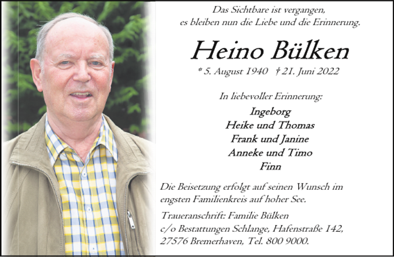 <p>Das Sichtbare ist vergangen,<br />es bleiben nun die Liebe und die Erinnerung.</p><p>* 5. August 1940 † 21. Juni 2022<br />In liebevoller Erinnerung:</p><p>Die Beisetzung erfolgt auf seinen Wunsch im<br />engsten Familienkreis auf hoher See.<br />Traueranschrift: Familie Bülken<br />c/o Bestattungen Schlange, Hafenstraße 142,<br />27576 Bremerhaven, Tel. 800 9000.</p>