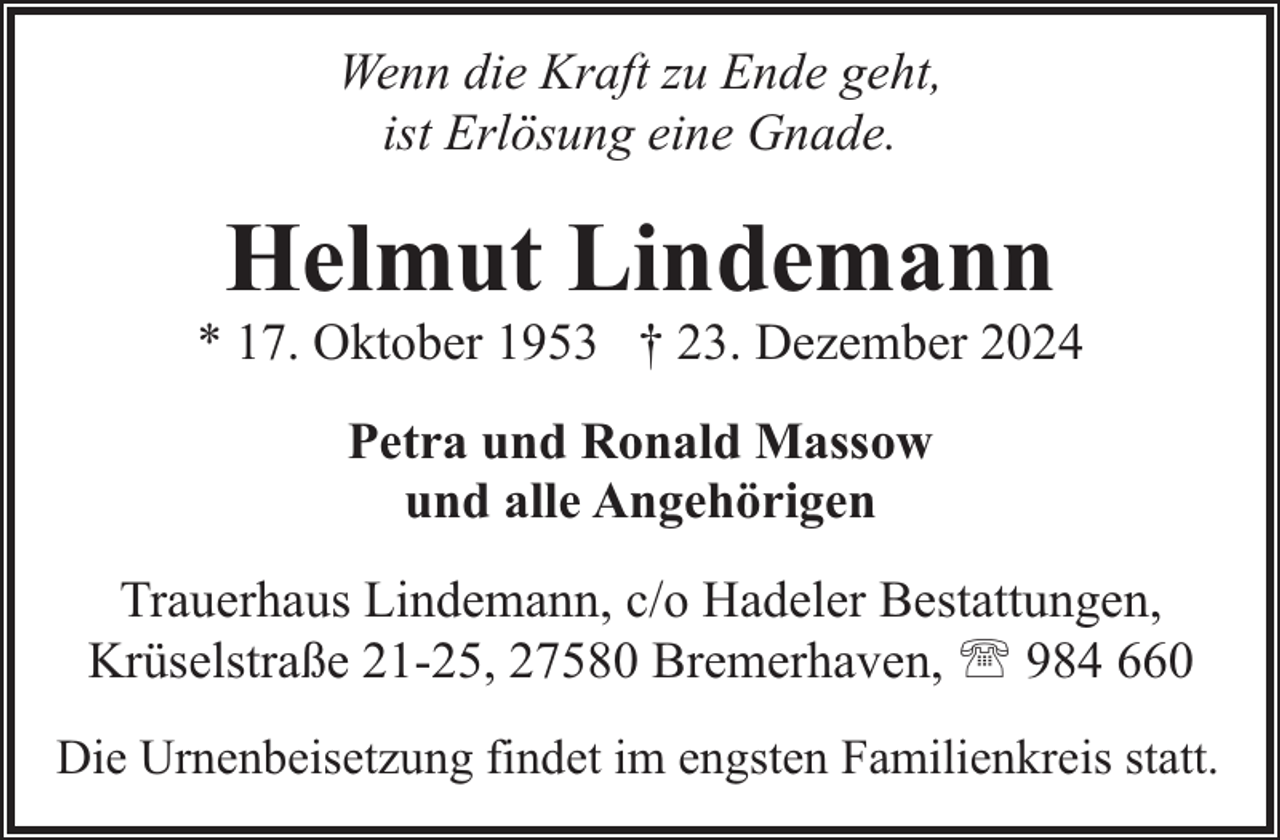 <p>Wenn die Kraft zu Ende geht,<br />ist Erlösung eine Gnade.</p><p>Helmut Lindemann</p><p>* 17. Oktober 1953 † 23. Dezember 2024<br />Petra und Ronald Massow<br />und alle Angehörigen<br />Trauerhaus Lindemann, c/o Hadeler Bestattungen,<br />Krüselstraße 21-25, 27580 Bremerhaven, ' 984 660<br />Die Urnenbeisetzung findet im engsten Familienkreis statt.</p>