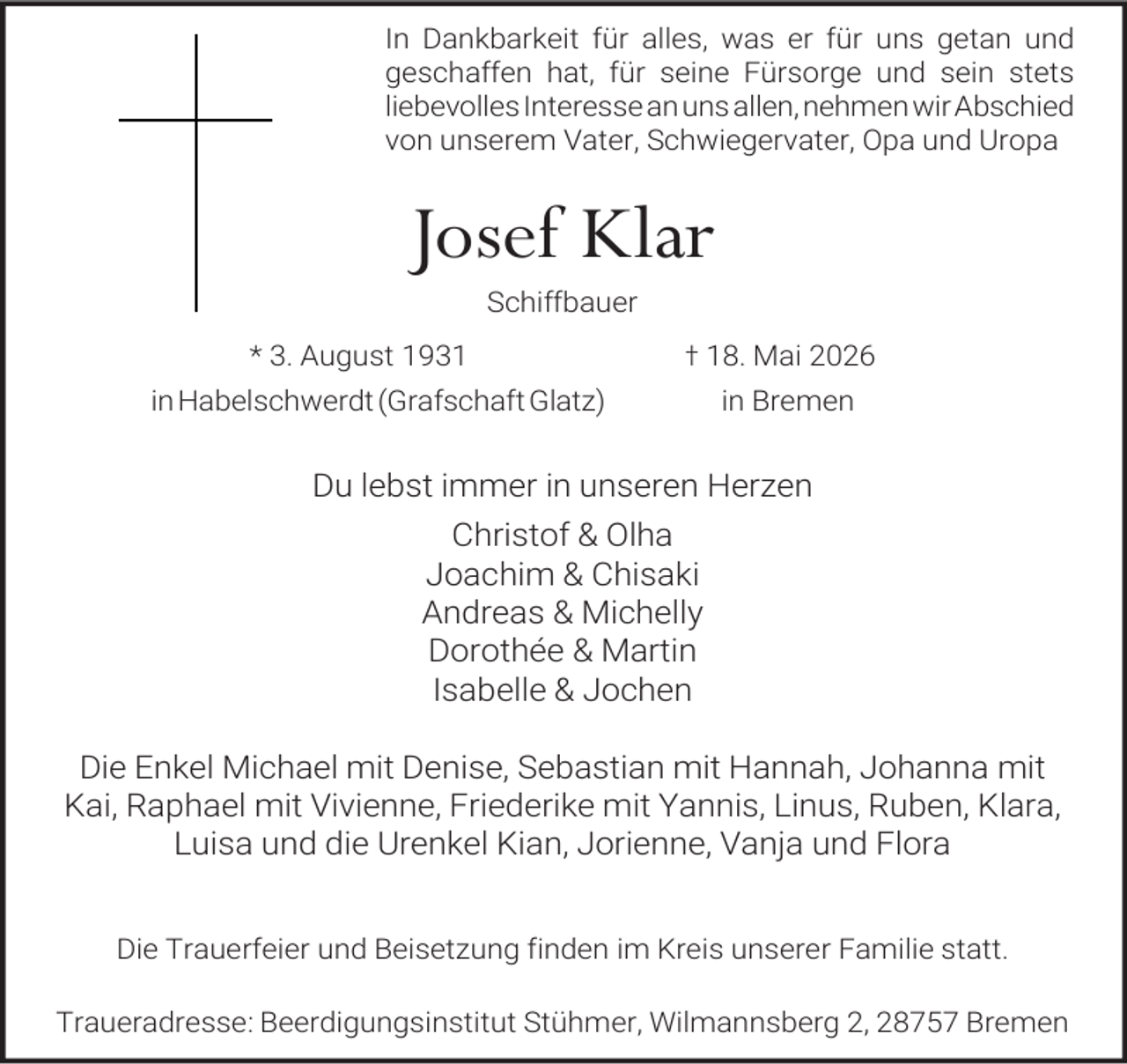 <p>In Dankbarkeit für alles, was er für uns getan und<br />geschaffen hat, für seine Fürsorge und sein stets<br />liebevolles Interesse an uns allen, nehmen wir Abschied<br />von unserem Vater, Schwiegervater, Opa und Uropa</p><p>Josef Klar<br />Schiffbauer</p><p>* 3. August 1931</p><p>† 18. Mai 2026</p><p>in Habelschwerdt (Grafschaft Glatz)</p><p>in Bremen</p><p>Du lebst immer in unseren Herzen<br />Christof &amp; Olha<br />Joachim &amp; Chisaki<br />Andreas &amp; Michelly<br />Dorothée &amp; Martin<br />Isabelle &amp; Jochen<br />Die Enkel Michael mit Denise, Sebastian mit Hannah, Johanna mit<br />Kai, Raphael mit Vivienne, Friederike mit Yannis, Linus, Ruben, Klara,<br />Luisa und die Urenkel Kian, Jorienne, Vanja und Flora<br />Die Trauerfeier und Beisetzung finden im Kreis unserer Familie statt.<br />Traueradresse: Beerdigungsinstitut Stühmer, Wilmannsberg 2, 28757 Bremen</p>