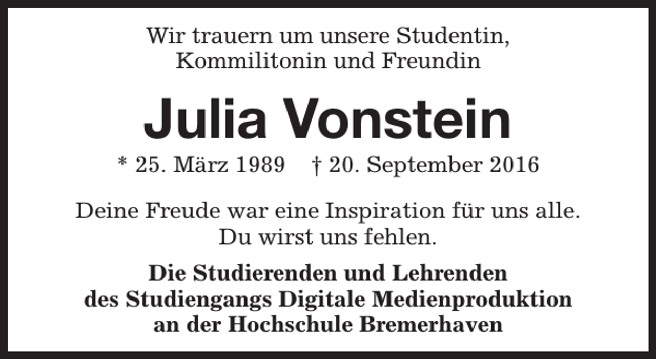 <p>Wir trauern um unsere Studentin,<br />Kommilitonin und Freundin</p><p>Julia Vonstein</p><p>* 25. März 1989</p><p>† 20. September 2016</p><p>Deine Freude war eine Inspiration für uns alle.<br />Du wirst uns fehlen.<br />Die Studierenden und Lehrenden<br />des Studiengangs Digitale Medienproduktion<br />an der Hochschule Bremerhaven</p>