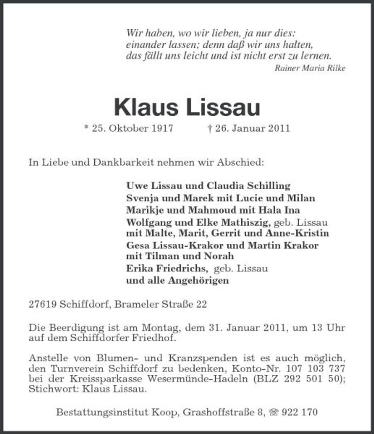 <p>Wir haben, wo wir lieben, ja nur dies:<br />einander lassen; denn daß wir uns halten,<br />das fällt uns leicht und ist nicht erst zu lernen.<br />Rainer Maria Rilke</p><p>Klaus Lissau<br />* 25. Oktober 1917 † 26. Januar 2011</p><p>In Liebe und Dankbarkeit nehmen wir Abschied:<br />Uwe Lissau und Claudia Schilling<br />Svenja und Marek mit Lucie und Milan<br />Marikje und Mahmoud mit Hala Ina<br />Wolfgang und Elke Mathiszig, geb. Lissau<br />mit Malte, Marit, Gerrit und Anne-Kristin<br />Gesa Lissau-Krakor und Martin Krakor<br />mit Tilman und Norah<br />Erika Friedrichs, geb. Lissau<br />und alle Angehörigen<br />27619 Schiffdorf, Brameler Straße 22<br />Die Beerdigung ist am Montag, dem 31. Januar 2011, um 13 Uhr auf dem Schiffdorfer Friedhof.</p><p>Anstelle von Blumen- und Kranzspenden ist es auch möglich,<br />den Turnverein Schiffdorf zu bedenken, Konto-Nr. 107 103 737<br />bei der Kreissparkasse Wesermünde-Hadeln (BLZ 292 501 50); Stichwort: Klaus Lissau.<br />Bestattungsinstitut Koop, Grashoffstraße 8, T 922 170</p>