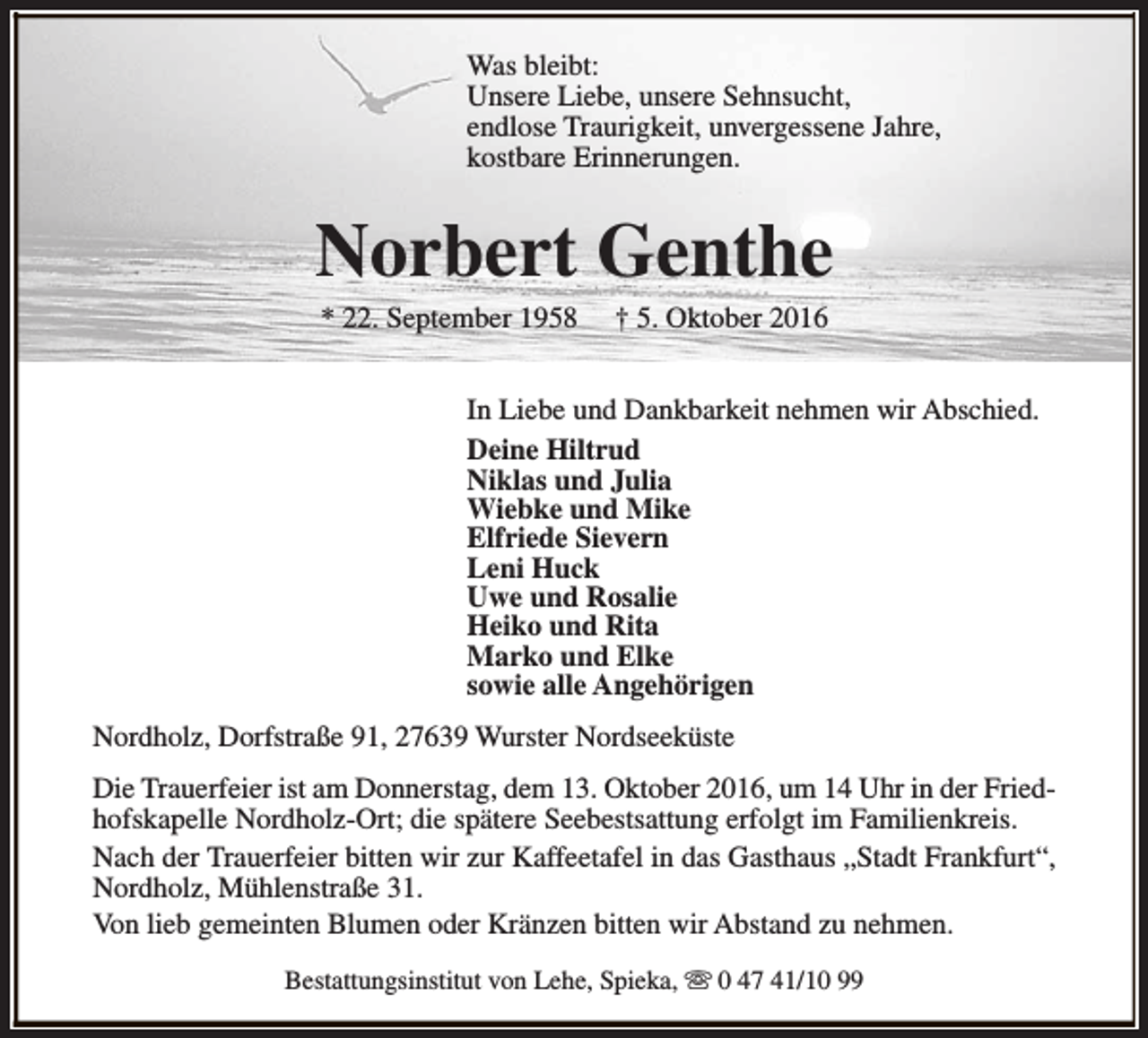 <p>Was bleibt:<br />Unsere Liebe, unsere Sehnsucht,<br />endlose Traurigkeit, unvergessene Jahre,<br />kostbare Erinnerungen.</p><p>Norbert Genthe<br />* 22. September 1958</p><p>† 5. Oktober 2016</p><p>In Liebe und Dankbarkeit nehmen wir Abschied.<br />Deine Hiltrud<br />Niklas und Julia<br />Wiebke und Mike<br />Elfriede Sievern<br />Leni Huck<br />Uwe und Rosalie<br />Heiko und Rita<br />Marko und Elke<br />sowie alle Angehörigen<br />Nordholz, Dorfstraße 91, 27639 Wurster Nordseeküste<br />Die Trauerfeier ist am Donnerstag, dem 13. Oktober 2016, um 14 Uhr in der Friedhofskapelle Nordholz-Ort; die spätere Seebestsattung erfolgt im Familienkreis.<br />Nach der Trauerfeier bitten wir zur Kaffeetafel in das Gasthaus „Stadt Frankfurt“,<br />Nordholz, Mühlenstraße 31.<br />Von lieb gemeinten Blumen oder Kränzen bitten wir Abstand zu nehmen.<br />Bestattungsinstitut von Lehe, Spieka, s 0 47 41/10 99</p>