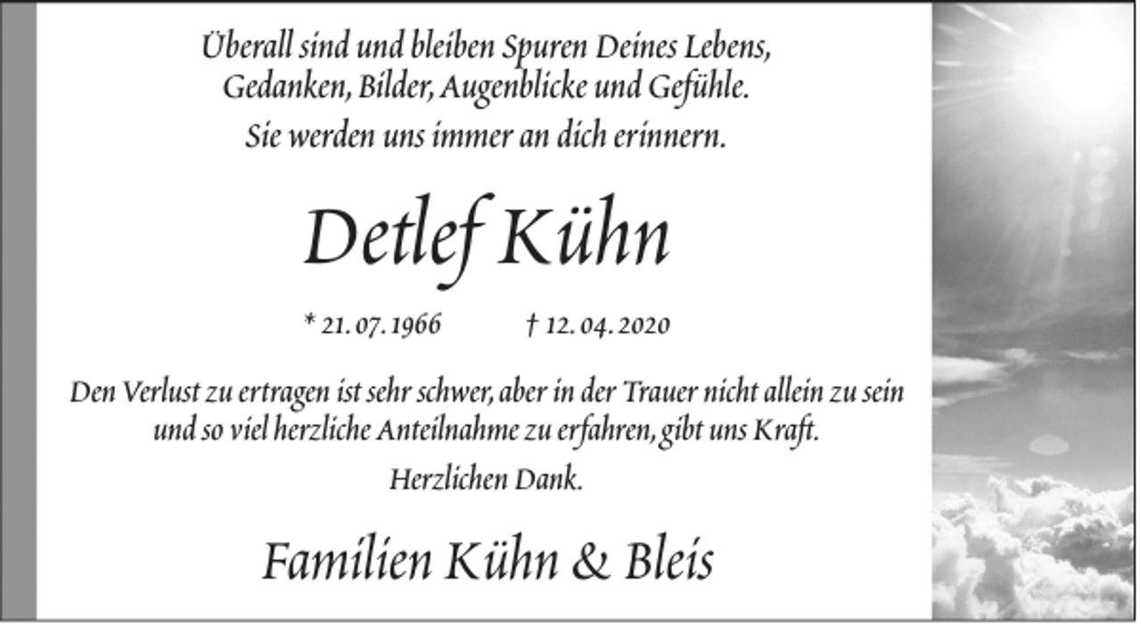 <p>Überall sind und bleiben Spuren Deines Lebens,<br />Gedanken,Bilder,Augenblicke und Gefühle.<br />Sie werden uns immer an dich erinnern.</p><p>Detlef Kühn<br />* 21.07.1966</p><p>† 12.04.2020</p><p>Den Verlust zu ertragen ist sehr schwer,aber in der Trauer nicht allein zu sein<br />und so viel herzliche Anteilnahme zu erfahren,gibt uns Kraft.<br />Herzlichen Dank.</p><p>Familien Kühn &amp; Bleis</p>