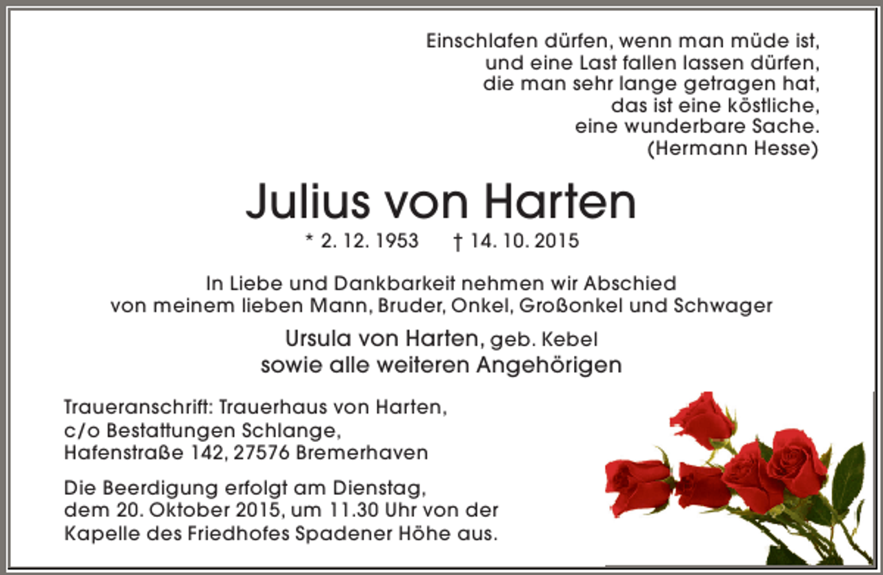 <p>Einschlafen dürfen, wenn man müde ist,<br />und eine Last fallen lassen dürfen,<br />die man sehr lange getragen hat,<br />das ist eine köstliche,<br />eine wunderbare Sache.<br />(Hermann Hesse)</p>
<p>Julius von Harten<br />* 2. 12. 1953</p>
<p>† 14. 10. 2015</p>
<p>In Liebe und Dankbarkeit nehmen wir Abschied<br />von meinem lieben Mann, Bruder, Onkel, Großonkel und Schwager</p>
<p>Ursula von Harten, geb. Kebel<br />sowie alle weiteren Angehörigen<br />Traueranschrift: Trauerhaus von Harten,<br />c/o Bestattungen Schlange,<br />Hafenstraße 142, 27576 Bremerhaven<br />Die Beerdigung erfolgt am Dienstag,<br />dem 20. Oktober 2015, um 11.30 Uhr von der<br />Kapelle des Friedhofes Spadener Höhe aus.</p>