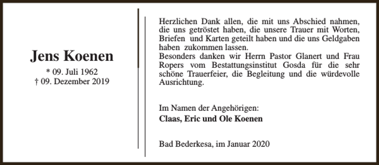 <p>Jens Koenen<br />* 09. Juli 1962<br />† 09. Dezember 2019</p><p>Herzlichen Dank allen, die mit uns Abschied nahmen,<br />die uns getröstet haben, die unsere Trauer mit Worten,<br />Briefen und Karten geteilt haben und die uns Geldgaben<br />haben zukommen lassen.<br />Besonders danken wir Herrn Pastor Glanert und Frau<br />Ropers vom Bestattungsinstitut Gosda für die sehr<br />schöne Trauerfeier, die Begleitung und die würdevolle<br />Ausrichtung.<br />Im Namen der Angehörigen:<br />Claas, Eric und Ole Koenen<br />Bad Bederkesa, im Januar 2020</p>