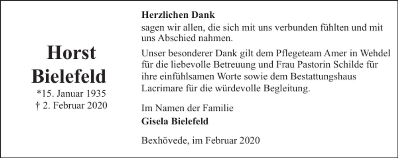 <p>Horst<br />Bielefeld</p><p>*15. Januar 1935<br />† 2. Februar 2020</p><p>Herzlichen Dank<br />sagen wir allen, die sich mit uns verbunden fühlten und mit<br />uns Abschied nahmen.<br />Unser besonderer Dank gilt dem Pflegeteam Amer in Wehdel<br />für die liebevolle Betreuung und Frau Pastorin Schilde für<br />ihre einfühlsamen Worte sowie dem Bestattungshaus<br />Lacrimare für die würdevolle Begleitung.<br />Im Namen der Familie<br />Gisela Bielefeld<br />Bexhövede, im Februar 2020</p>