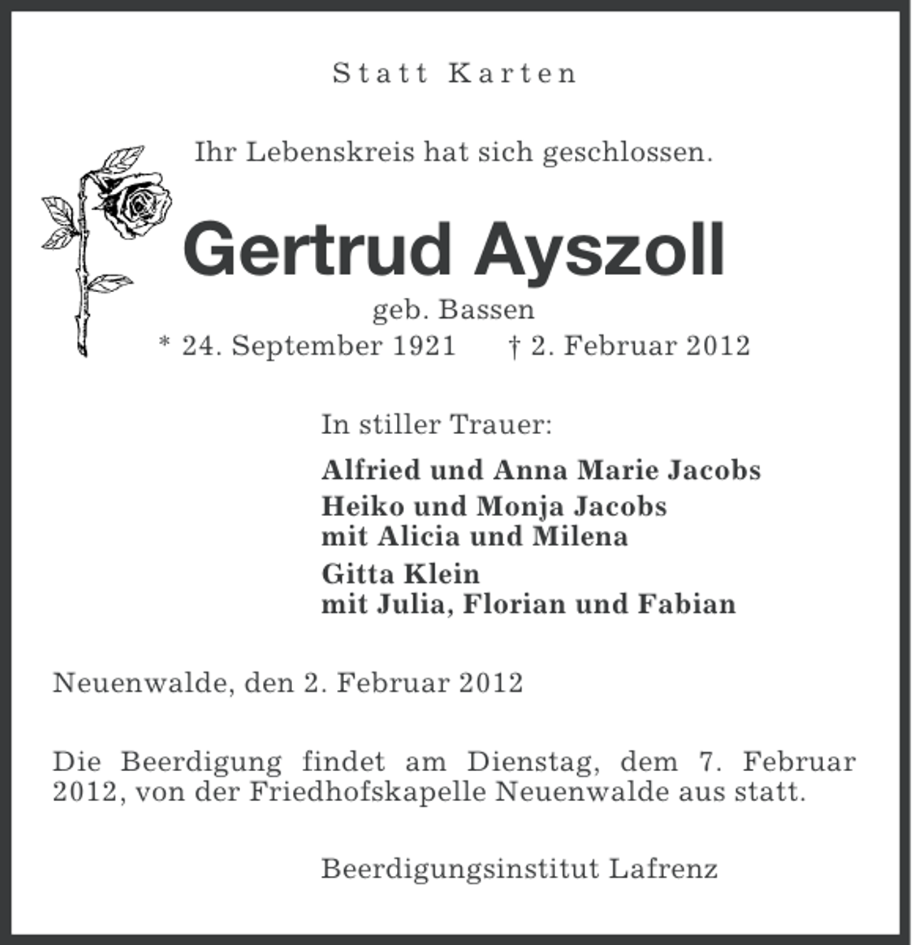 <p>Statt Karten<br />Ihr Lebenskreis hat sich geschlossen.</p><p>Gertrud Ayszoll<br />geb. Bassen<br />* 24. September 1921<br />† 2. Februar 2012<br />In stiller Trauer:<br />Alfried und Anna Marie Jacobs<br />Heiko und Monja Jacobs<br />mit Alicia und Milena<br />Gitta Klein<br />mit Julia, Florian und Fabian<br />Neuenwalde, den 2. Februar 2012<br />Die Beerdigung findet am Dienstag, dem 7. Februar<br />2012, von der Friedhofskapelle Neuenwalde aus statt.<br />Beerdigungsinstitut Lafrenz</p>