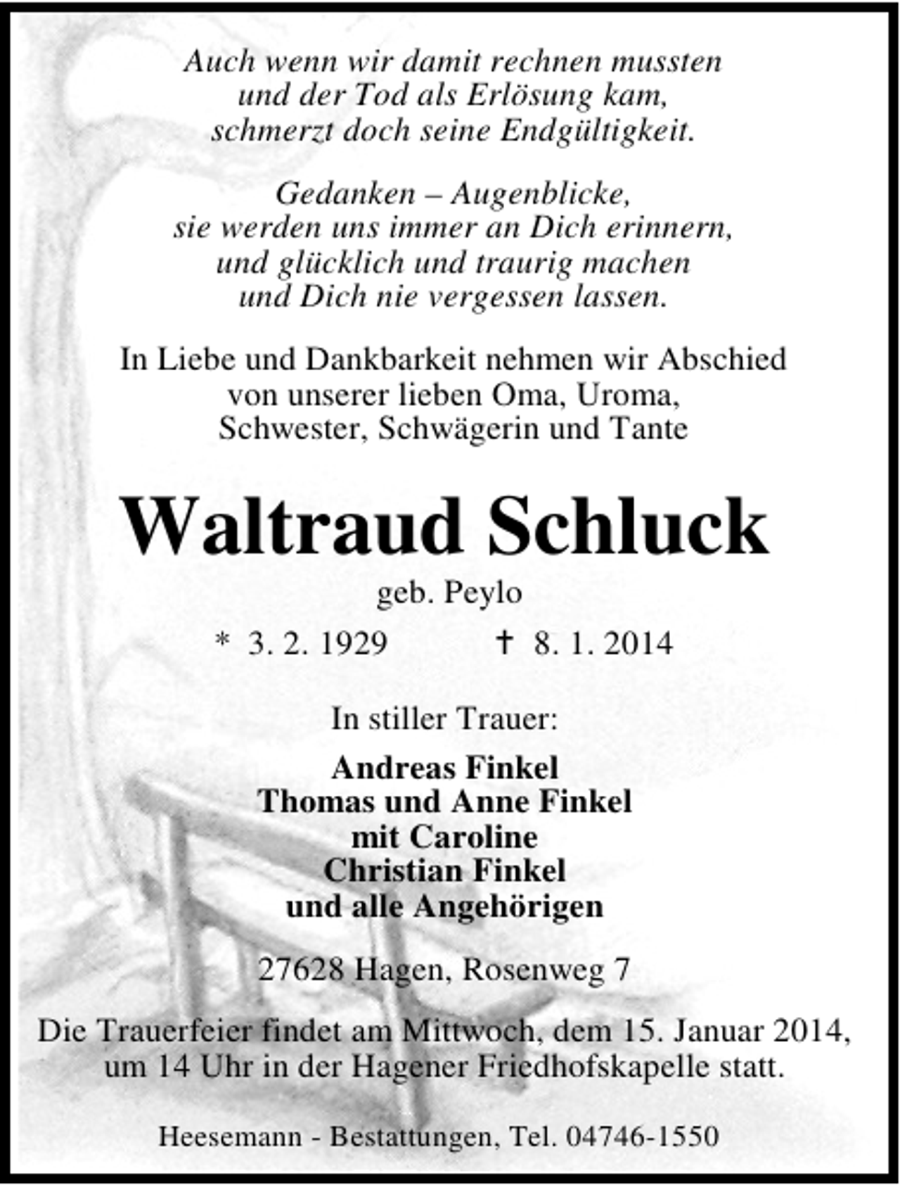 <p>Auch wenn wir damit rechnen mussten<br />und der Tod als Erlösung kam,<br />schmerzt doch seine Endgültigkeit.<br />Gedanken – Augenblicke,<br />sie werden uns immer an Dich erinnern,<br />und glücklich und traurig machen<br />und Dich nie vergessen lassen.<br />In Liebe und Dankbarkeit nehmen wir Abschied<br />von unserer lieben Oma, Uroma,<br />Schwester, Schwägerin und Tante</p><p>Waltraud Schluck<br />geb. Peylo<br />* 3. 2. 1929<br />8. 1. 2014<br />In stiller Trauer:<br />Andreas Finkel<br />Thomas und Anne Finkel<br />mit Caroline<br />Christian Finkel<br />und alle Angehörigen<br />27628 Hagen, Rosenweg 7<br />Die Trauerfeier findet am Mittwoch, dem 15. Januar 2014,<br />um 14 Uhr in der Hagener Friedhofskapelle statt.<br />Heesemann - Bestattungen, Tel. 04746-1550</p>