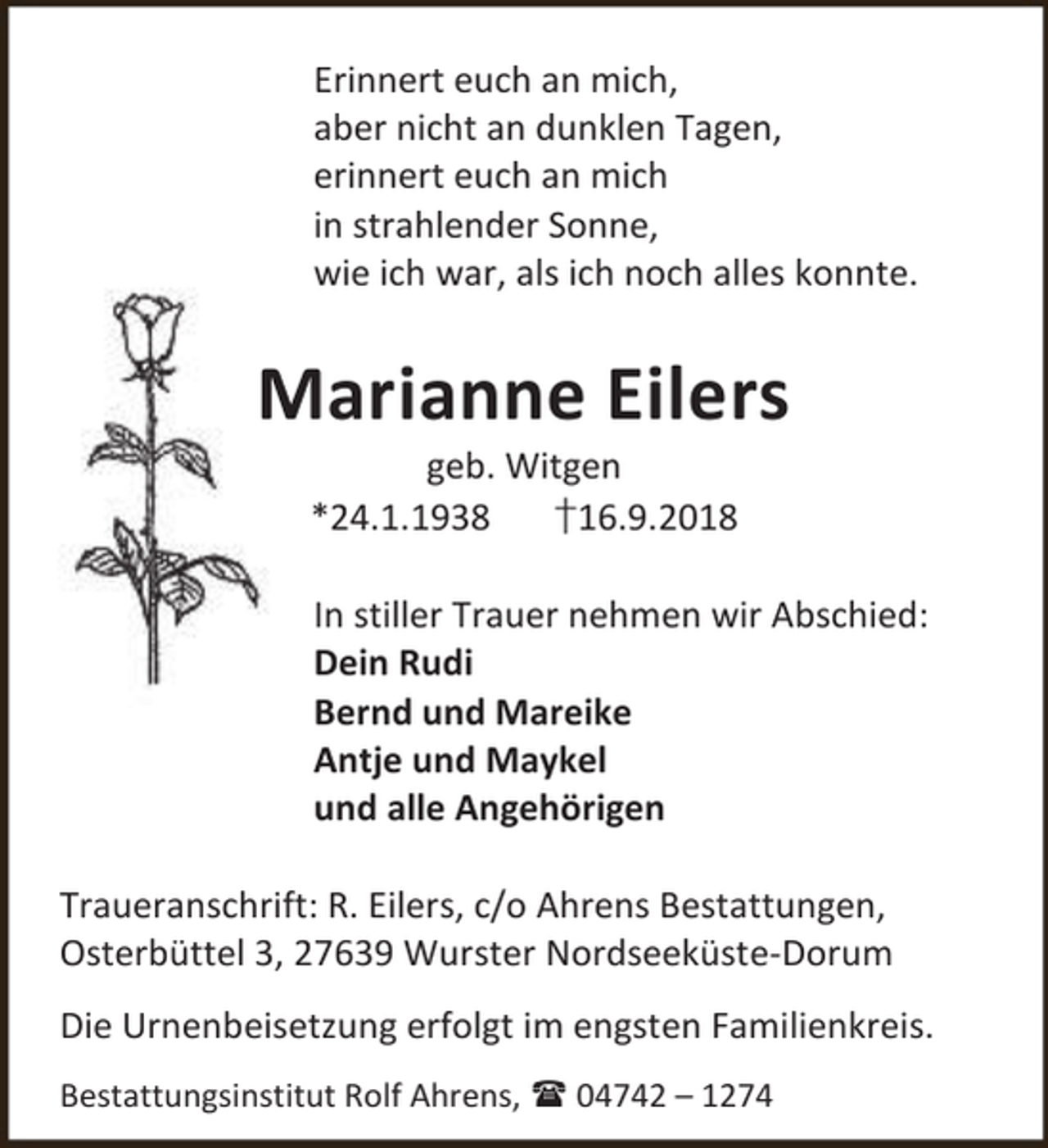 <p>Erinnert euch an mich,<br />aber nicht an dunklen Tagen,<br />erinnert euch an mich<br />in strahlender Sonne,<br />wie ich war, als ich noch alles konnte.</p><p>Marianne Eilers<br />geb. Witgen<br />*24.1.1938<br />†16.9.2018</p><p>In stiller Trauer nehmen wir Abschied:<br />Dein Rudi<br />Bernd und Mareike<br />Antje und Maykel<br />und alle Angehörigen<br />Traueranschrift: R. Eilers, c/o Ahrens Bestattungen,<br />Osterbüttel 3, 27639 Wurster Nordseeküste-Dorum<br />Die Urnenbeisetzung erfolgt im engsten Familienkreis.<br />Bestattungsinstitut Rolf Ahrens,  04742 – 1274</p>