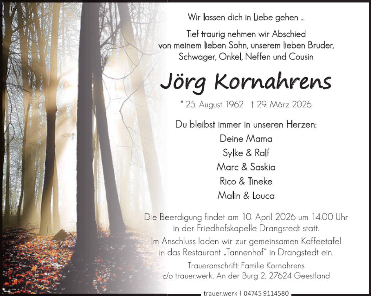 <p>Wir lassen dich in Liebe gehen ...<br />Tief traurig nehmen wir Abschied<br />von meinem lieben Sohn, unserem lieben Bruder,<br />Schwager, Onkel, Neffen und Cousin</p><p>Jörg Kornahrens<br />* 25. August 1962 † 29. März 2026</p><p>Du bleibst immer in unseren Herzen:<br />Deine Mama<br />Sylke &amp; Ralf<br />Marc &amp; Saskia<br />Rico &amp; Tineke<br />Malin &amp; Louca<br />Die Beeerdigung findet am 10. April 2026 um 14.00 Uhr<br />in der Friedhofskapelle Drangstedt statt.<br />Im Anschluss laden wir zur gemeinsamen Kaffeetafel<br />in das Restaurant „Tannenhof“ in Drangstedt ein.<br />Traueranschrift: Familie Kornahrens<br />c//o trauer.werk, An der Burg 2, 27624 Geestland<br />trauer.werk | 04745 9114580</p>