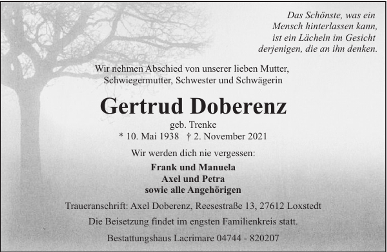 <p>Das Schönste, was ein<br />Mensch hinterlassen kann,<br />ist ein Lächeln im Gesicht<br />derjenigen, die an ihn denken.<br />Wir nehmen Abschied von unserer lieben Mutter,<br />Schwiegermutter, Schwester und Schwägerin</p><p>Gertrud Doberenz<br />geb. Trenke<br />* 10. Mai 1938 † 2. November 2021<br />Wir werden dich nie vergessen:<br />Frank und Manuela<br />Axel und Petra<br />sowie alle Angehörigen<br />Traueranschrift: Axel Doberenz, Reesestraße 13, 27612 Loxstedt<br />Die Beisetzung findet im engsten Familienkreis statt.<br />Bestattungshaus Lacrimare 04744 - 820207</p>