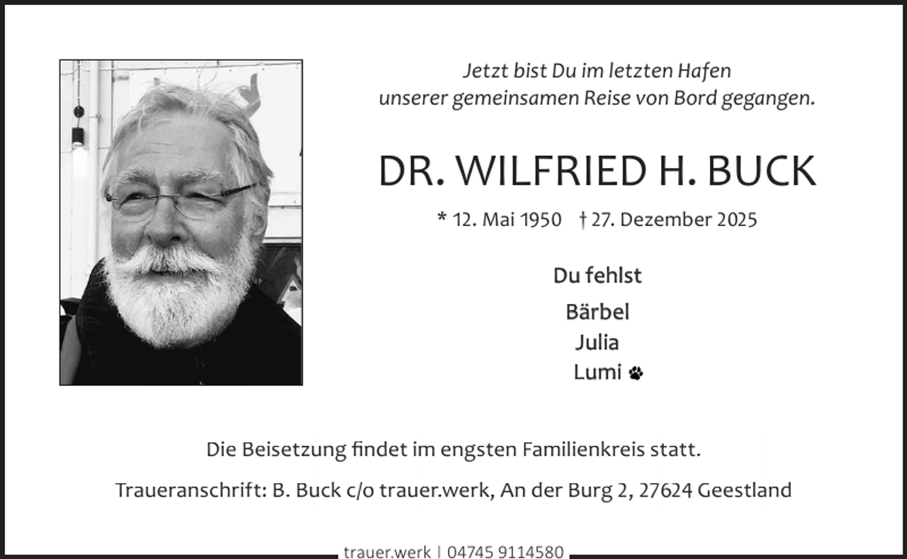 <p>Jetzt bist Du im letzten Hafen<br />unserer gemeinsamen Reise von Bord gegangen.</p><p>DR. WILFRIED H. BUCK<br />* 12. Mai 1950 † 27. Dezember 2025</p><p>Du fehlst<br />Bärbel<br />Julia<br />Lumi<br />Die Beisetzung ﬁndet im engsten Familienkreis statt.<br />Traueranschrift: B. Buck c/o trauer.werk, An der Burg 2, 27624 Geestland<br />trauer.werk | 04745 9114580</p>