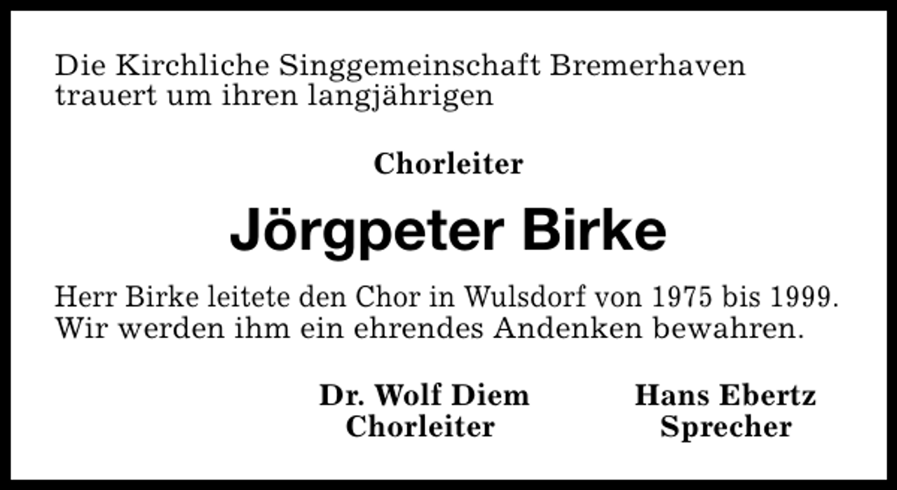 <p>Die Kirchliche Singgemeinschaft Bremerhaven<br />trauert um ihren langjährigen<br />Chorleiter</p><p>Jörgpeter Birke<br />Herr Birke leitete den Chor in Wulsdorf von 1975 bis 1999.<br />Wir werden ihm ein ehrendes Andenken bewahren.<br />Dr. Wolf Diem<br />Chorleiter</p><p>Hans Ebertz<br />Sprecher</p>