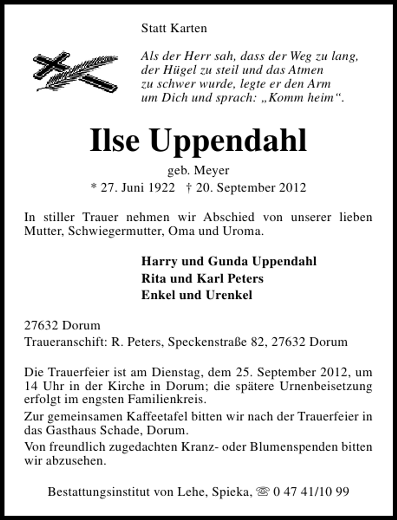 <p>Statt Karten<br />Als der Herr sah, dass der Weg zu lang,<br />der Hügel zu steil und das Atmen<br />zu schwer wurde, legte er den Arm<br />um Dich und sprach: „Komm heim“.</p><p>Ilse Uppendahl<br />geb. Meyer<br />* 27. Juni 1922 † 20. September 2012</p><p>In stiller Trauer nehmen wir Abschied von unserer lieben<br />Mutter, Schwiegermutter, Oma und Uroma.<br />Harry und Gunda Uppendahl<br />Rita und Karl Peters<br />Enkel und Urenkel<br />27632 Dorum<br />Traueranschift: R. Peters, Speckenstraße 82, 27632 Dorum<br />Die Trauerfeier ist am Dienstag, dem 25. September 2012, um<br />14 Uhr in der Kirche in Dorum; die spätere Urnenbeisetzung<br />erfolgt im engsten Familienkreis.<br />Zur gemeinsamen Kaffeetafel bitten wir nach der Trauerfeier in<br />das Gasthaus Schade, Dorum.<br />Von freundlich zugedachten Kranz- oder Blumenspenden bitten<br />wir abzusehen.<br />Bestattungsinstitut von Lehe, Spieka, s 0 47 41/10 99</p>