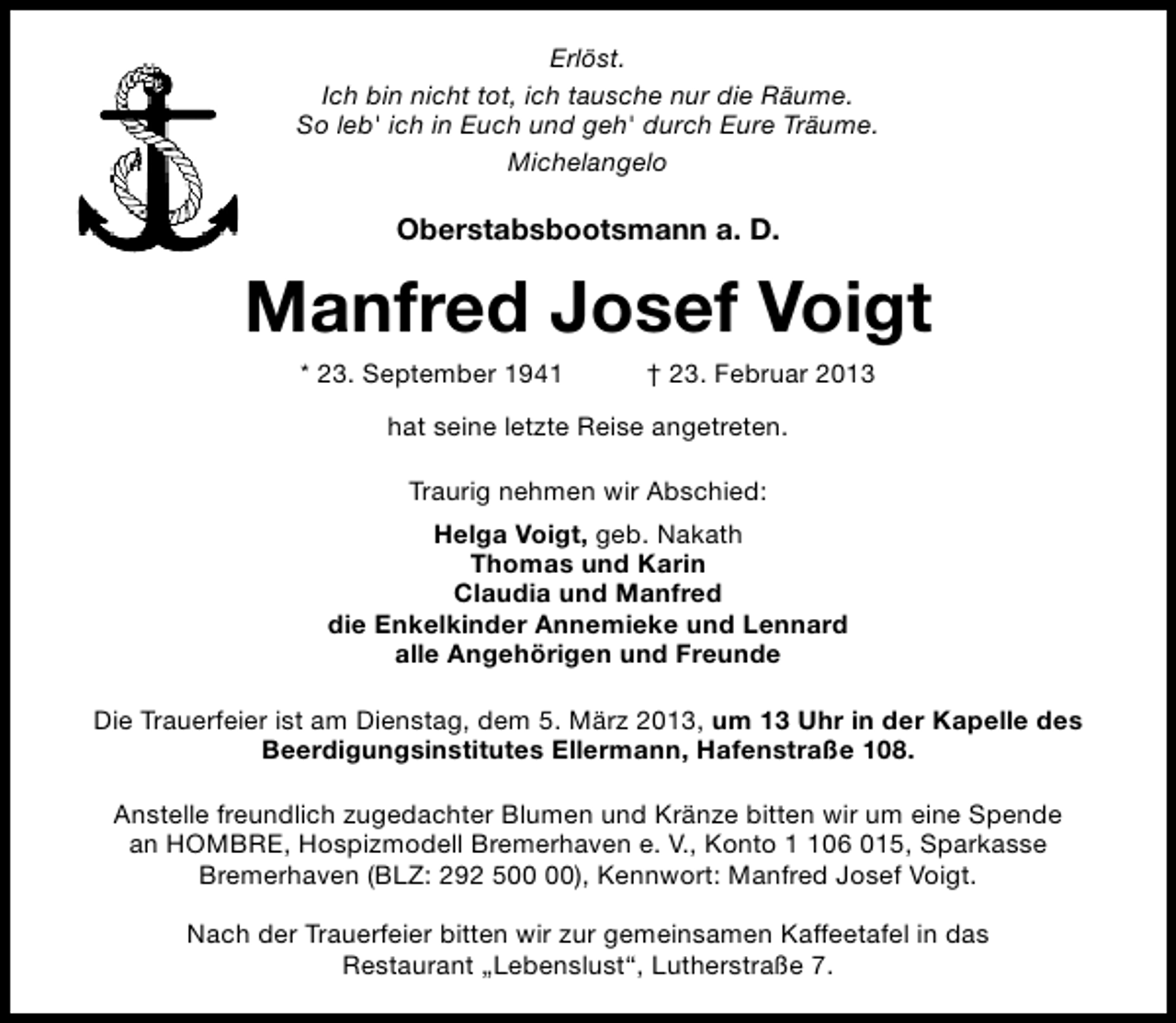 <p>Erlöst.<br />Ich bin nicht tot, ich tausche nur die Räume.<br />So leb' ich in Euch und geh' durch Eure Träume.<br />Michelangelo</p><p>Oberstabsbootsmann a. D.</p><p>Manfred Josef Voigt<br />* 23. September 1941</p><p>† 23. Februar 2013</p><p>hat seine letzte Reise angetreten.<br />Traurig nehmen wir Abschied:<br />Helga Voigt, geb. Nakath<br />Thomas und Karin<br />Claudia und Manfred<br />die Enkelkinder Annemieke und Lennard<br />alle Angehörigen und Freunde<br />Die Trauerfeier ist am Dienstag, dem 5. März 2013, um 13 Uhr in der Kapelle des<br />Beerdigungsinstitutes Ellermann, Hafenstraße 108.<br />Anstelle freundlich zugedachter Blumen und Kränze bitten wir um eine Spende<br />an HOMBRE, Hospizmodell Bremerhaven e. V., Konto 06 015, Sparkasse<br />Bremerhaven (BLZ: 292 5), Kennwort: Manfred Josef Voigt.<br />Nach der Trauerfeier bitten wir zur gemeinsamen Kaffeetafel in das<br />Restaurant „Lebenslust“, Lutherstraße 7.</p>