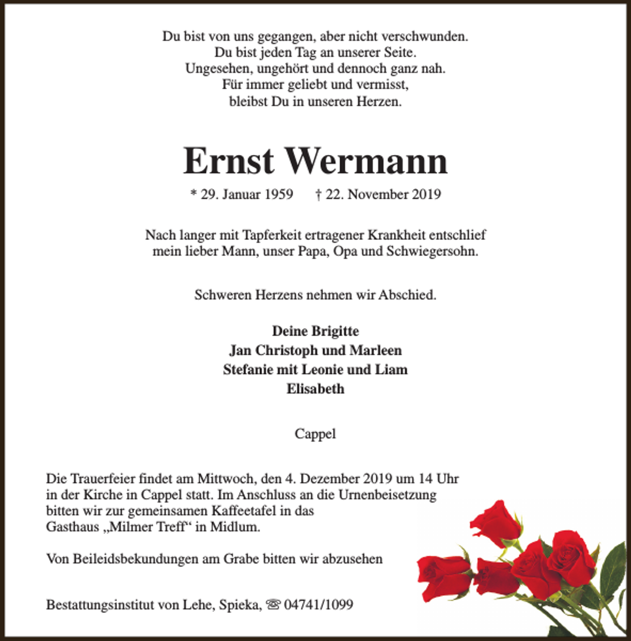 <p>Du bist von uns gegangen, aber nicht verschwunden.<br />Du bist jeden Tag an unserer Seite.<br />Ungesehen, ungehört und dennoch ganz nah.<br />Für immer geliebt und vermisst,<br />bleibst Du in unseren Herzen.</p><p>Ernst Wermann<br />* 29. Januar 1959</p><p>† 22. November 2019</p><p>Nach langer mit Tapferkeit ertragener Krankheit entschlief<br />mein lieber Mann, unser Papa, Opa und Schwiegersohn.<br />Schweren Herzens nehmen wir Abschied.<br />Deine Brigitte<br />Jan Christoph und Marleen<br />Stefanie mit Leonie und Liam<br />Elisabeth<br />Cappel<br />Die Trauerfeier findet am Mittwoch, den 4. Dezember 2019 um 14 Uhr<br />in der Kirche in Cappel statt. Im Anschluss an die Urnenbeisetzung<br />bitten wir zur gemeinsamen Kaffeetafel in das<br />Gasthaus „Milmer Treff“ in Midlum.<br />Von Beileidsbekundungen am Grabe bitten wir abzusehen<br />Bestattungsinstitut von Lehe, Spieka, s 04741/1099</p>