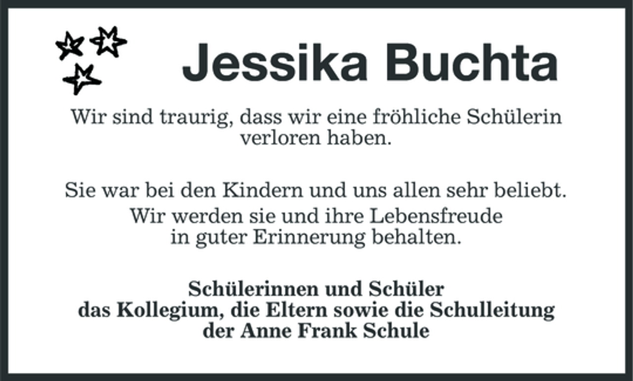 <p>Jessika Buchta<br />Wir sind traurig, dass wir eine fröhliche Schülerin verloren haben. Sie war bei den Kindern und uns allen sehr beliebt. Wir werden sie und ihre Lebensfreude in guter Erinnerung behalten. Schülerinnen und Schüler das Kollegium, die Eltern sowie die Schulleitung der Anne Frank Schule</p>