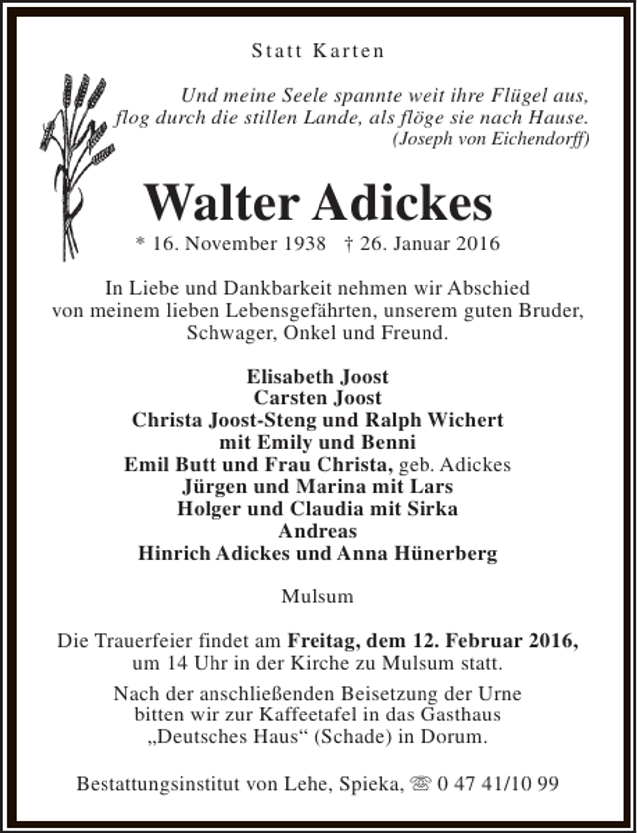 <p>Statt Karten<br />Und meine Seele spannte weit ihre Flügel aus,<br />flog durch die stillen Lande, als flöge sie nach Hause.<br />(Joseph von Eichendorff)</p><p>Walter Adickes</p><p>* 16. November 1938 † 26. Januar 2016<br />In Liebe und Dankbarkeit nehmen wir Abschied<br />von meinem lieben Lebensgefährten, unserem guten Bruder,<br />Schwager, Onkel und Freund.<br />Elisabeth Joost<br />Carsten Joost<br />Christa Joost-Steng und Ralph Wichert<br />mit Emily und Benni<br />Emil Butt und Frau Christa, geb. Adickes<br />Jürgen und Marina mit Lars<br />Holger und Claudia mit Sirka<br />Andreas<br />Hinrich Adickes und Anna Hünerberg<br />Mulsum<br />Die Trauerfeier findet am Freitag, dem 12. Februar 2016,<br />um 14 Uhr in der Kirche zu Mulsum statt.<br />Nach der anschließenden Beisetzung der Urne<br />bitten wir zur Kaffeetafel in das Gasthaus<br />„Deutsches Haus“ (Schade) in Dorum.<br />Bestattungsinstitut von Lehe, Spieka, s 0 47 41/10 99</p>