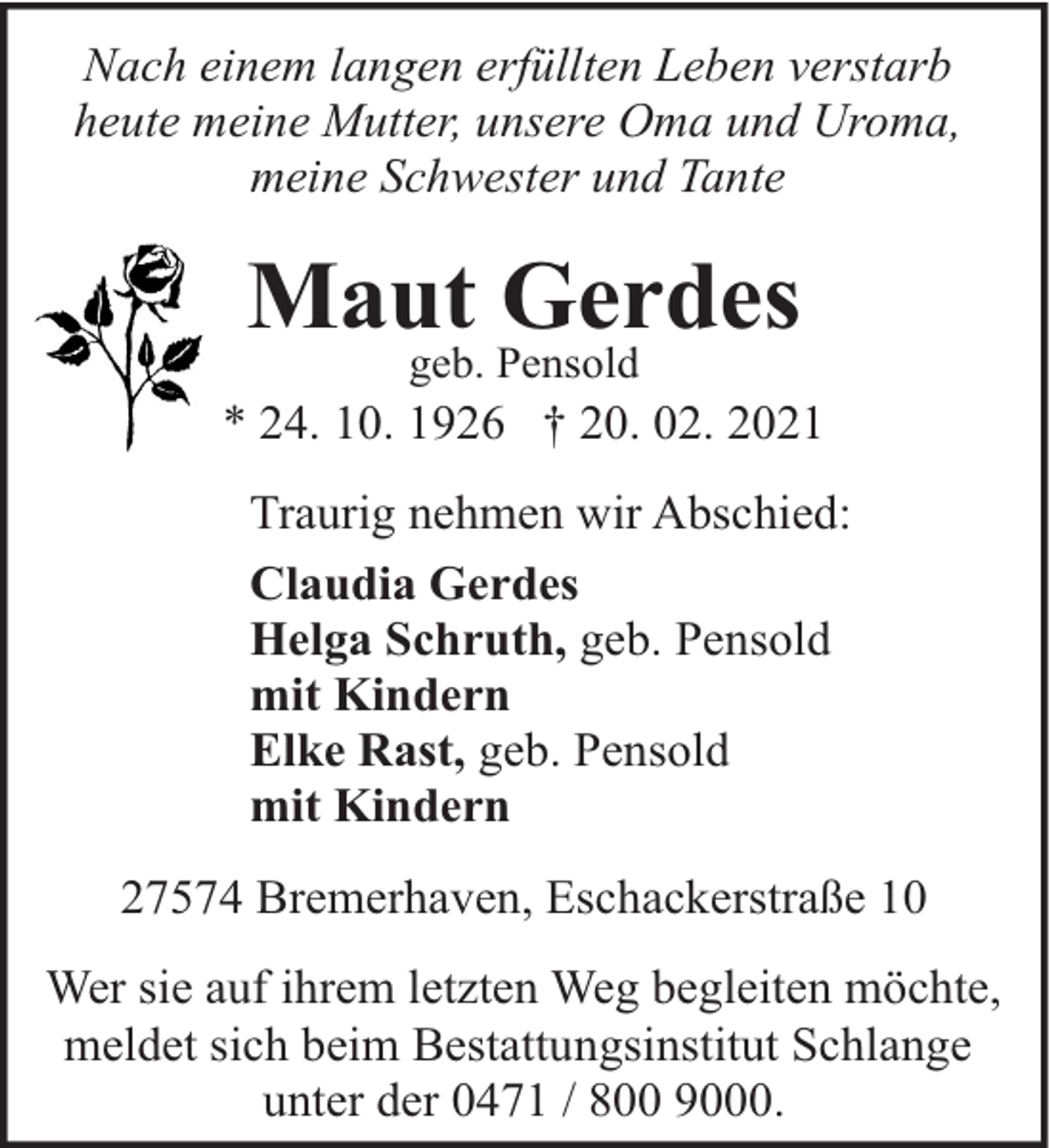 <p>Nach einem langen erfüllten Leben verstarb<br />heute meine Mutter, unsere Oma und Uroma,<br />meine Schwester und Tante</p><p>Maut Gerdes<br />geb. Pensold</p><p>* 24. 10. 1926 † 20. 02. 2021<br />Traurig nehmen wir Abschied:<br />Claudia Gerdes<br />Helga Schruth, geb. Pensold<br />mit Kindern<br />Elke Rast, geb. Pensold<br />mit Kindern<br />27574 Bremerhaven, Eschackerstraße 10<br />Wer sie auf ihrem letzten Weg begleiten möchte,<br />meldet sich beim Bestattungsinstitut Schlange<br />unter der 0471 / 800 9000.</p>