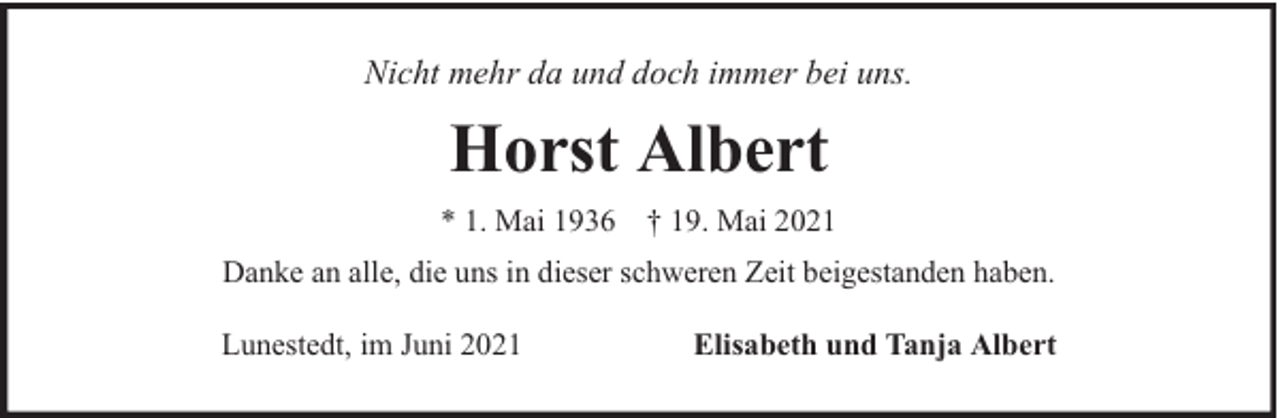 <p>Nicht mehr da und doch immer bei uns.</p><p>Horst Albert<br />* 1. Mai 1936 † 19. Mai 2021<br />Danke an alle, die uns in dieser schweren Zeit beigestanden haben.<br />Lunestedt, im Juni 2021</p><p>Elisabeth und Tanja Albert</p>