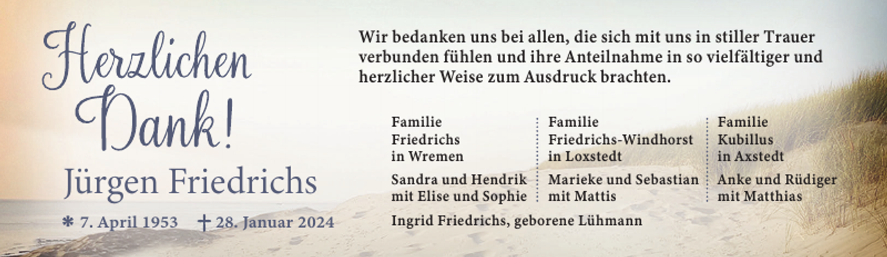 <p>Wir bedanken uns bei allen, die sich mit uns in stiller Trauer<br />verbunden fühlen und ihre Anteilnahme in so vielfältiger und<br />herzlicher Weise zum Ausdruck brachten.</p><p>Jürgen Friedrichs<br />7. April 1953</p><p>28. Januar 2024</p><p>Familie<br />Friedrichs<br />in Wremen</p><p>Familie<br />Friedrichs-Windhorst<br />in Loxstedt</p><p>Familie<br />Kubillus<br />in Axstedt</p><p>Sandra und Hendrik<br />mit Elise und Sophie</p><p>Marieke und Sebastian<br />mit Mattis</p><p>Anke und Rüdiger<br />mit Matthias</p><p>Ingrid Friedrichs, geborene Lühmann</p>