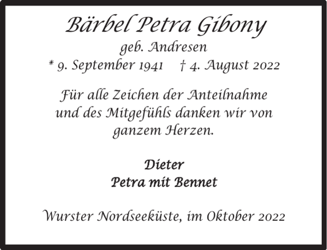 <p>Bärbel Petra Gibony<br />geb. Andresen<br />* 9. September 1941 † 4. August 2022<br />Für alle Zeichen der Anteilnahme<br />und des Mitgefühls danken wir von<br />ganzem Herzen.<br />Dieter<br />Petra mit Bennet<br />Wurster Nordseeküste, im Oktober 2022</p>