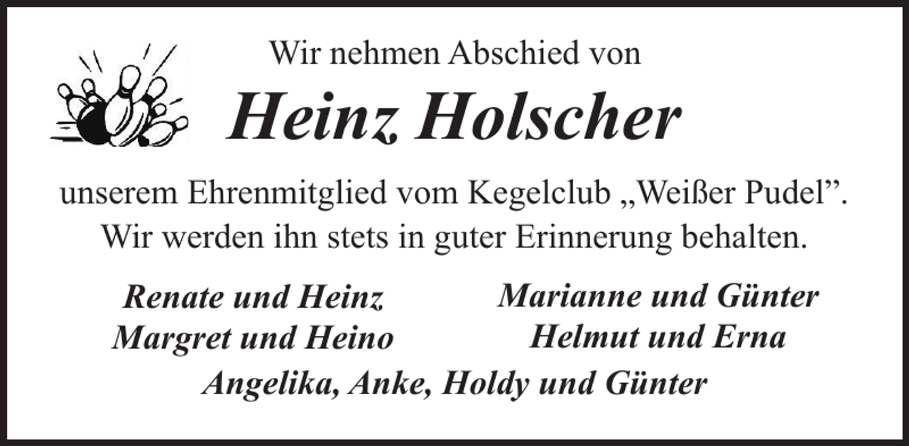 <p>Wir nehmen Abschied von</p><p>Heinz Holscher<br />unserem Ehrenmitglied vom Kegelclub „Weißer Pudel”.<br />Wir werden ihn stets in guter Erinnerung behalten.<br />Marianne und Günter<br />Renate und Heinz<br />Helmut und Erna<br />Margret und Heino<br />Angelika, Anke, Holdy und Günter</p>