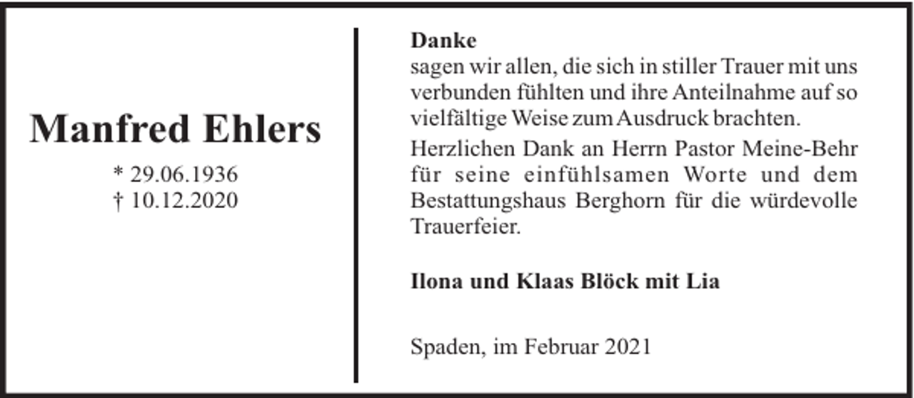 <p>Manfred Ehlers<br />* 29.06.1936<br />† 10.12.2020</p><p>Danke<br />sagen wir allen, die sich in stiller Trauer mit uns<br />verbunden fühlten und ihre Anteilnahme auf so<br />vielfältige Weise zumAusdruck brachten.<br />Herzlichen Dank an Herrn Pastor Meine-Behr<br />für seine einfühlsamen Worte und dem<br />Bestattungshaus Berghorn für die würdevolle<br />Trauerfeier.<br />Ilona und Klaas Blöck mit Lia<br />Spaden, im Februar 2021</p>