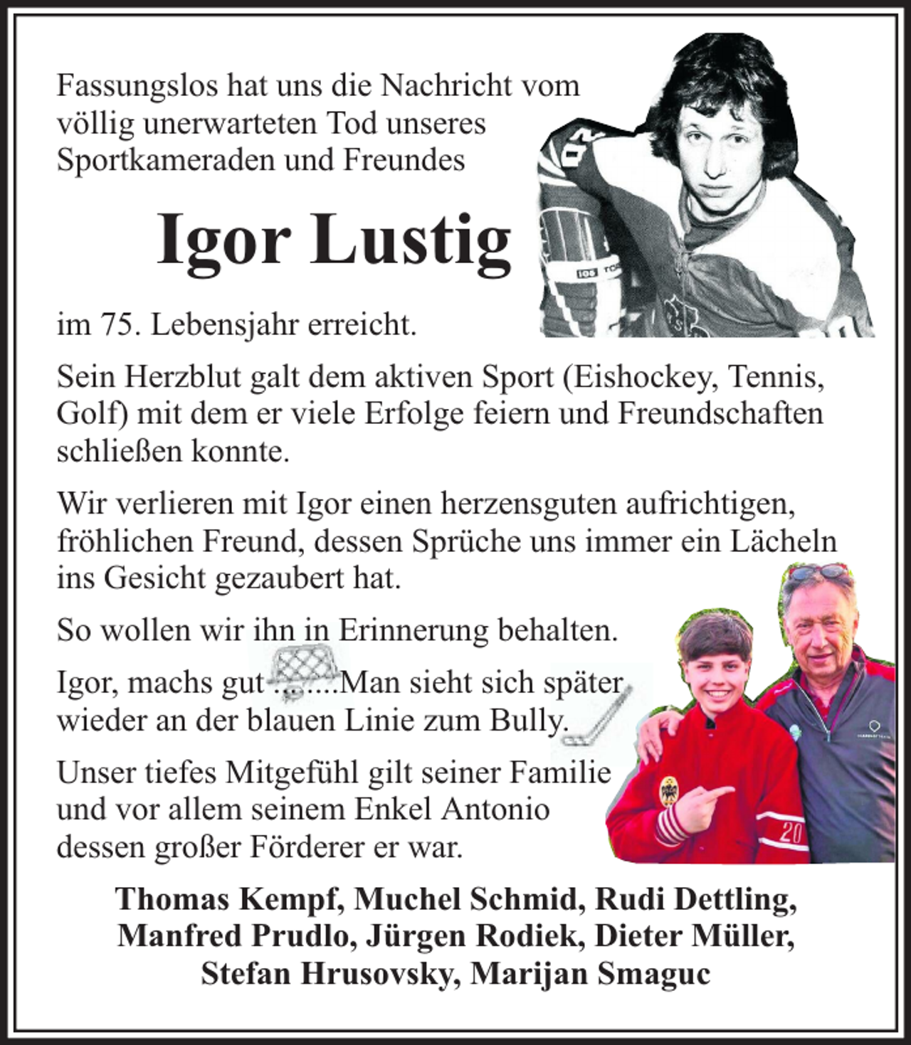 <p>Fassungslos hat uns die Nachricht vom<br />völlig unerwarteten Tod unseres<br />Sportkameraden und Freundes</p><p>Igor Lustig<br />im 75. Lebensjahr erreicht.<br />Sein Herzblut galt dem aktiven Sport (Eishockey, Tennis,<br />Golf) mit dem er viele Erfolge feiern und Freundschaften<br />schließen konnte.<br />Wir verlieren mit Igor einen herzensguten aufrichtigen,<br />fröhlichen Freund, dessen Sprüche uns immer ein Lächeln<br />ins Gesicht gezaubert hat.<br />So wollen wir ihn in Erinnerung behalten.<br />Igor, machs gut ... ....Man sieht sich später<br />wieder an der blauen Linie zum Bully.<br />Unser tiefes Mitgefühl gilt seiner Familie<br />und vor allem seinem Enkel Antonio<br />dessen großer Förderer er war.<br />Thomas Kempf, Muchel Schmid, Rudi Dettling,<br />Manfred Prudlo, Jürgen Rodiek, Dieter Müller,<br />Stefan Hrusovsky, Marijan Smaguc</p>