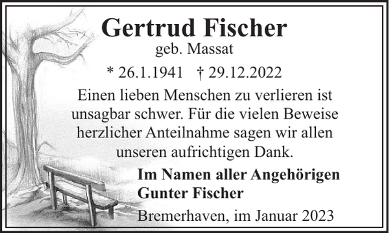 <p>Gertrud Fischer</p><p>geb. Massat<br />* 26.1.1941 † 29.12.2022<br />Einen lieben Menschen zu verlieren ist<br />unsagbar schwer. Für die vielen Beweise<br />herzlicher Anteilnahme sagen wir allen<br />unseren aufrichtigen Dank.<br />Im Namen aller Angehörigen<br />Gunter Fischer<br />Bremerhaven, im Januar 2023</p>