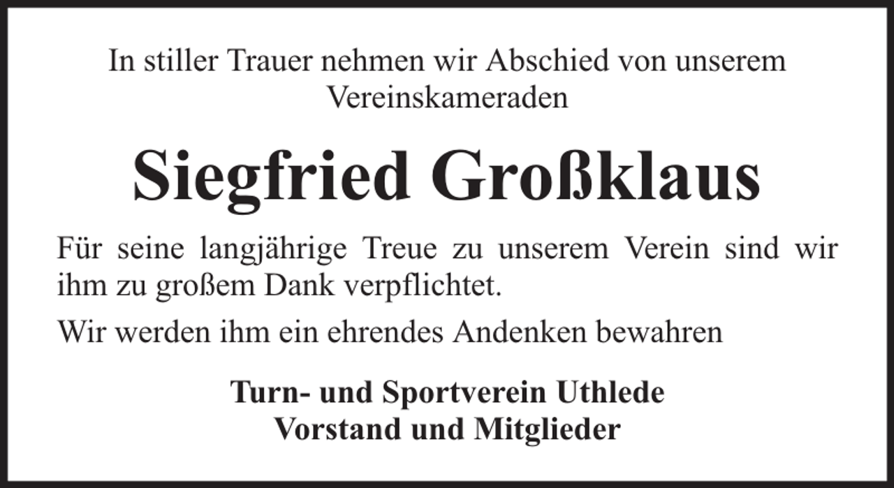 <p>In stiller Trauer nehmen wir Abschied von unserem<br />Vereinskameraden</p><p>Siegfried Großklaus<br />Für seine langjährige Treue zu unserem Verein sind wir<br />ihm zu großem Dank verpflichtet.<br />Wir werden ihm ein ehrendes Andenken bewahren<br />Turn- und Sportverein Uthlede<br />Vorstand und Mitglieder</p>