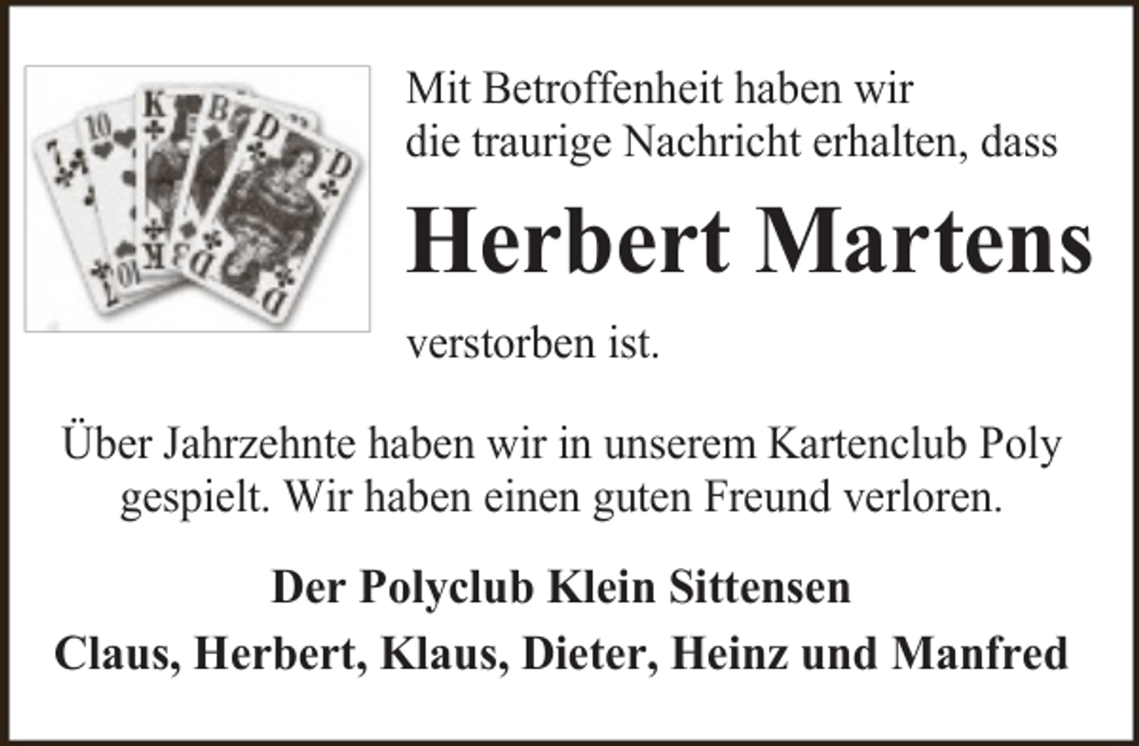 <p>Mit Betroffenheit haben wir<br />die traurige Nachricht erhalten, dass</p><p>Herbert Martens<br />verstorben ist.<br />Über Jahrzehnte haben wir in unserem Kartenclub Poly<br />gespielt. Wir haben einen guten Freund verloren.</p><p>Der Polyclub Klein Sittensen<br />Claus, Herbert, Klaus, Dieter, Heinz und Manfred</p>