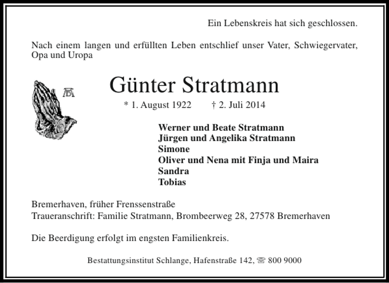 <p>Ein Lebenskreis hat sich geschlossen.<br />Nach einem langen und erfüllten Leben entschlief unser Vater, Schwiegervater,<br />Opa und Uropa</p><p>Günter Stratmann<br />* 1. August 1922</p><p>† 2. Juli 2014</p><p>Werner und Beate Stratmann<br />Jürgen und Angelika Stratmann<br />Simone<br />Oliver und Nena mit Finja und Maira<br />Sandra<br />Tobias<br />Bremerhaven, früher Frenssenstraße<br />Traueranschrift: Familie Stratmann, Brombeerweg 28, 27578 Bremerhaven<br />Die Beerdigung erfolgt im engsten Familienkreis.<br />Bestattungsinstitut Schlange, Hafenstraße 142, s 800 9000</p>