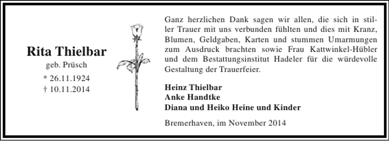 <p>Rita Thielbar<br />geb. Prüsch</p><p>* 26.11.1924<br />† 10.11.2014</p><p>Ganz herzlichen Dank sagen wir allen, die sich in stiller Trauer mit uns verbunden fühlten und dies mit Kranz,<br />Blumen, Geldgaben, Karten und stummen Umarmungen<br />zum Ausdruck brachten sowie Frau Kattwinkel-Hübler<br />und dem Bestattungsinstitut Hadeler für die würdevolle<br />Gestaltung der Trauerfeier.<br />Heinz Thielbar<br />Anke Handtke<br />Diana und Heiko Heine und Kinder<br />Bremerhaven, im November 2014</p>