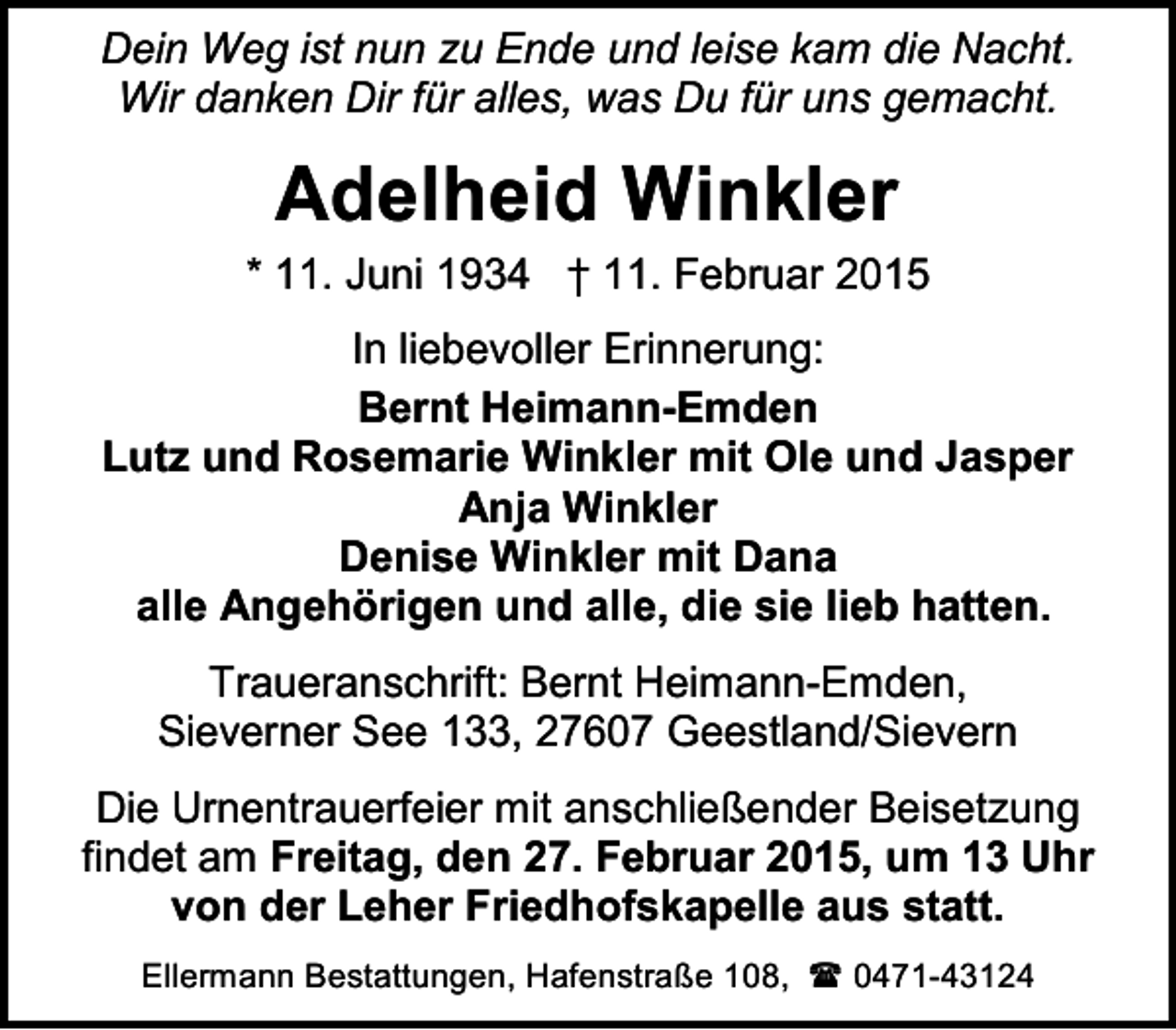 <p>Dein Weg ist nun zu Ende und leise kam die Nacht.<br />Wir danken Dir für alles, was Du für uns gemacht.</p><p>Adelheid Winkler</p><p>* 11. Juni 1934 † 11. Februar 2015<br />In liebevoller Erinnerung:<br />Bernt Heimann-Emden<br />Lutz und Rosemarie Winkler mit Ole und Jasper<br />Anja Winkler<br />Denise Winkler mit Dana<br />alle Angehörigen und alle, die sie lieb hatten.<br />Traueranschrift: Bernt Heimann-Emden,<br />Sieverner See 133, 27607 Geestland/Sievern<br />Die Urnentrauerfeier mit anschließender Beisetzung<br />findet am Freitag, den 27. Februar 2015, um 13 Uhr<br />von der Leher Friedhofskapelle aus statt.<br />Ellermann Bestattungen, Hafenstraße 108,  0471-43124</p>