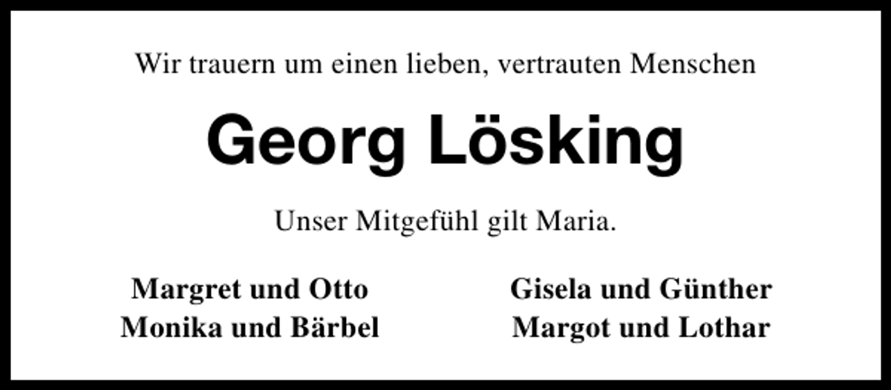 <p>Wir trauern um einen lieben, vertrauten Menschen</p><p>Georg Lösking<br />Unser Mitgefühl gilt Maria.<br />Margret und Otto<br />Monika und Bärbel</p><p>Gisela und Günther<br />Margot und Lothar</p>