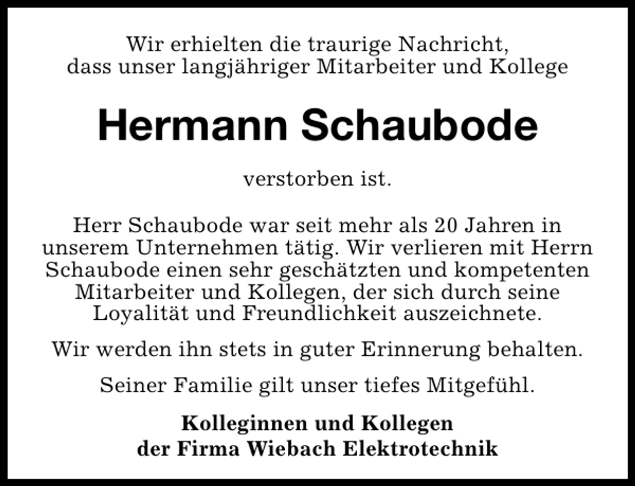 <p>Wir erhielten die traurige Nachricht,<br />dass unser langjähriger Mitarbeiter und Kollege</p><p>Hermann Schaubode<br />verstorben ist.<br />Herr Schaubode war seit mehr als 20 Jahren in<br />unserem Unternehmen tätig. Wir verlieren mit Herrn<br />Schaubode einen sehr geschätzten und kompetenten<br />Mitarbeiter und Kollegen, der sich durch seine<br />Loyalität und Freundlichkeit auszeichnete.<br />Wir werden ihn stets in guter Erinnerung behalten.<br />Seiner Familie gilt unser tiefes Mitgefühl.<br />Kolleginnen und Kollegen<br />der Firma Wiebach Elektrotechnik</p>