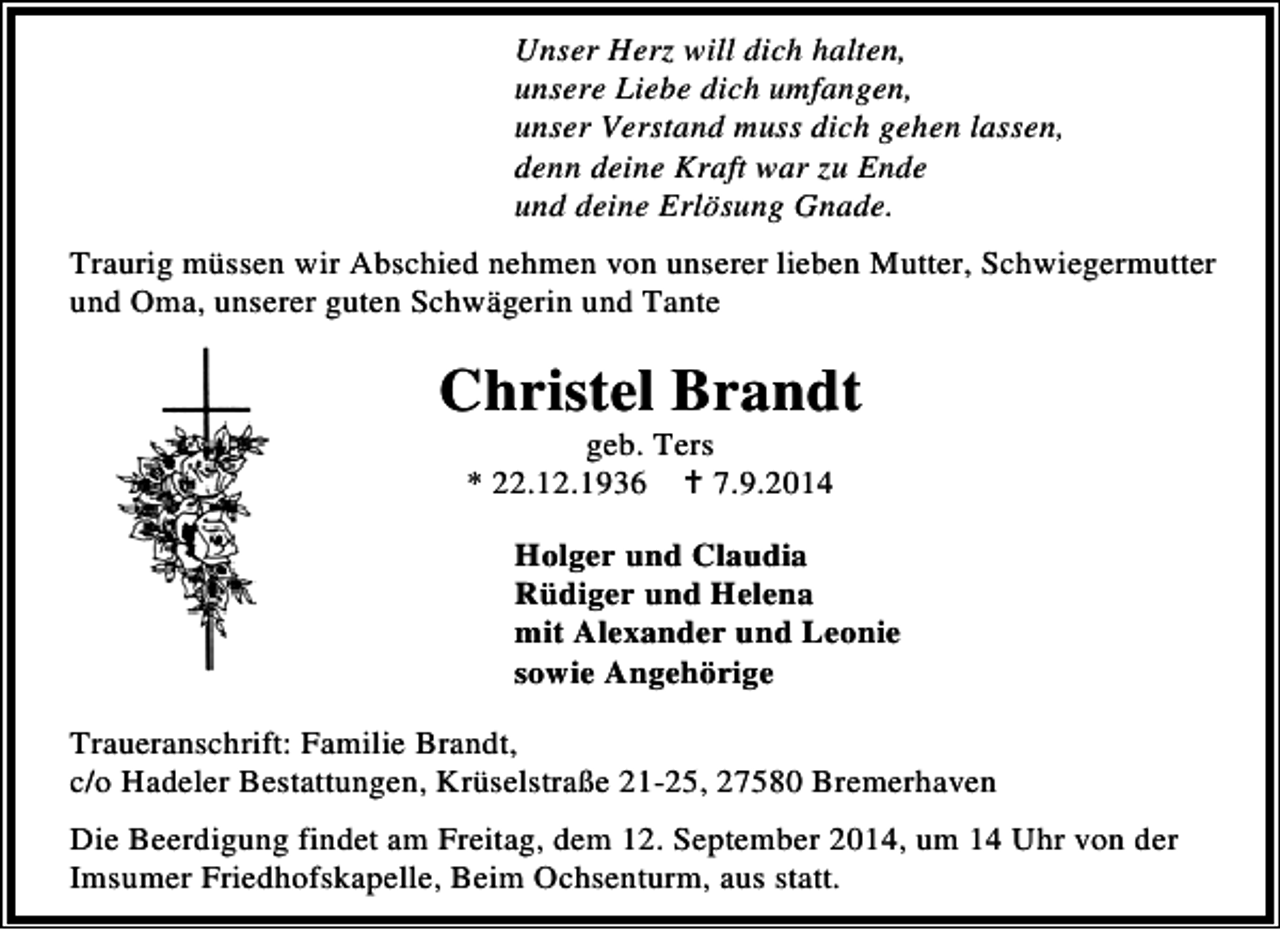 <p>Unser Herz will dich halten,<br />unsere Liebe dich umfangen,<br />unser Verstand muss dich gehen lassen,<br />denn deine Kraft war zu Ende<br />und deine Erlösung Gnade.<br />Traurig müssen wir Abschied nehmen von unserer lieben Mutter, Schwiegermutter<br />und Oma, unserer guten Schwägerin und Tante</p><p>Christel Brandt<br />geb. Ters<br />* 22.12.1936<br />7.9.2014</p><p>Holger und Claudia<br />Rüdiger und Helena<br />mit Alexander und Leonie<br />sowie Angehörige<br />Traueranschrift: Familie Brandt,<br />c/o Hadeler Bestattungen, Krüselstraße 21-25, 27580 Bremerhaven<br />Die Beerdigung findet am Freitag, dem 12. September 2014, um 14 Uhr von der<br />Imsumer Friedhofskapelle, Beim Ochsenturm, aus statt.</p>