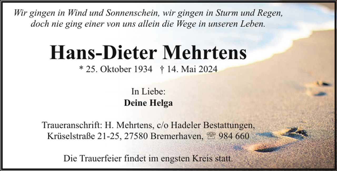 <p>Wir gingen in Wind und Sonnenschein, wir gingen in Sturm und Regen,<br />doch nie ging einer von uns allein die Wege in unseren Leben.</p>
<p>Hans-Dieter Mehrtens<br />* 25. Oktober 1934 † 14. Mai 2024<br />In Liebe:<br />Deine Helga<br />Traueranschrift: H. Mehrtens, c/o Hadeler Bestattungen,<br />Krüselstraße 21-25, 27580 Bremerhaven, ' 984 660<br />Die Trauerfeier findet im engsten Kreis statt.</p>