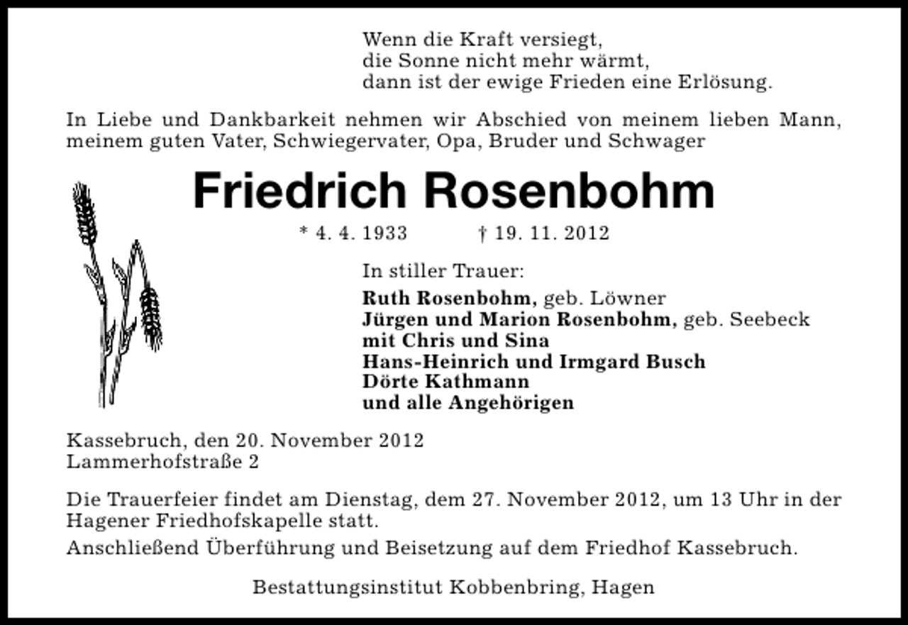 <p>Wenn die Kraft versiegt,<br />die Sonne nicht mehr wärmt,<br />dann ist der ewige Frieden eine Erlösung.<br />In Liebe und Dankbarkeit nehmen wir Abschied von meinem lieben Mann,<br />meinem guten Vater, Schwiegervater, Opa, Bruder und Schwager</p><p>Friedrich Rosenbohm<br />* 4. 4. 1933</p><p>† 19. 11. 2012</p><p>In stiller Trauer:<br />Ruth Rosenbohm, geb. Löwner<br />Jürgen und Marion Rosenbohm, geb. Seebeck<br />mit Chris und Sina<br />Hans-Heinrich und Irmgard Busch<br />Dörte Kathmann<br />und alle Angehörigen<br />Kassebruch, den 20. November 2012<br />Lammerhofstraße 2<br />Die Trauerfeier findet am Dienstag, dem 27. November 2012, um 13 Uhr in der<br />Hagener Friedhofskapelle statt.<br />Anschließend Überführung und Beisetzung auf dem Friedhof Kassebruch.<br />Bestattungsinstitut Kobbenbring, Hagen</p>