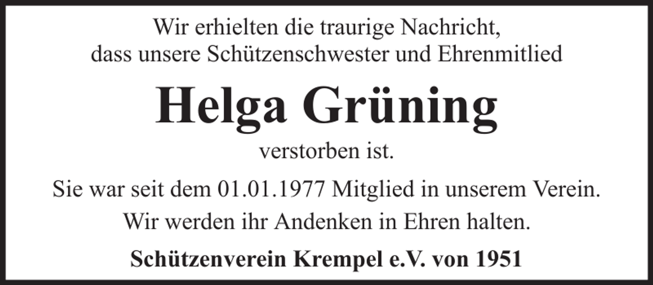 <p>Wir erhielten die traurige Nachricht,<br />dass unsere Schützenschwester und Ehrenmitlied</p><p>Helga Grüning<br />verstorben ist.<br />Sie war seit dem 01.01.1977 Mitglied in unserem Verein.<br />Wir werden ihr Andenken in Ehren halten.<br />Schützenverein Krempel e.V. von 1951</p>
