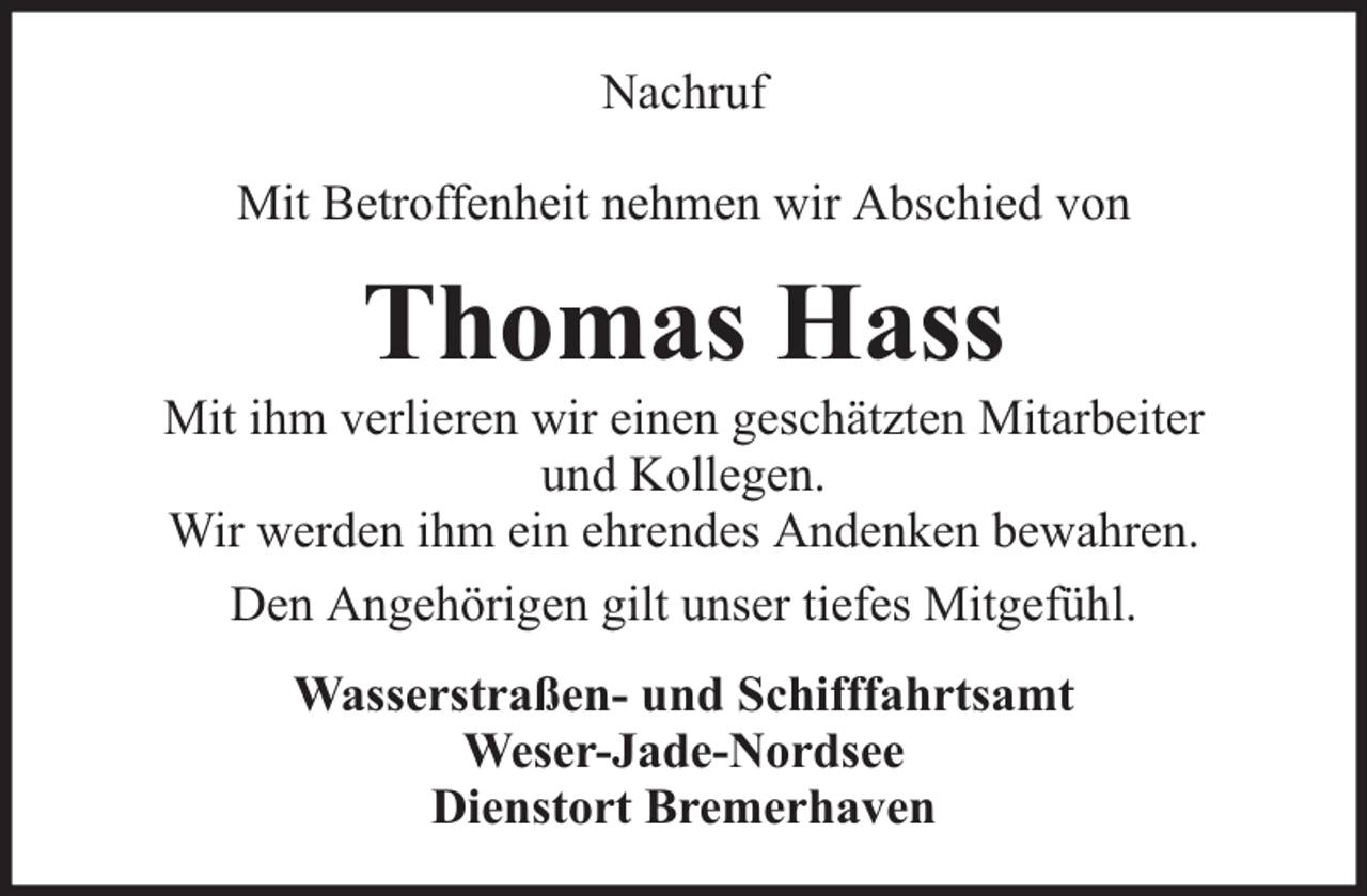 <p>Nachruf<br />Mit Betroffenheit nehmen wir Abschied von</p><p>Thomas Hass</p><p>Mit ihm verlieren wir einen geschätzten Mitarbeiter<br />und Kollegen.<br />Wir werden ihm ein ehrendes Andenken bewahren.<br />Den Angehörigen gilt unser tiefes Mitgefühl.<br />Wasserstraßen- und Schifffahrtsamt<br />Weser-Jade-Nordsee<br />Dienstort Bremerhaven</p>