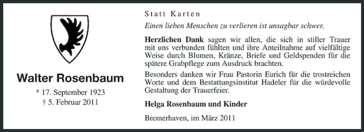 <p>Statt Karten Einen lieben Menschen zu verlieren ist unsagbar schwer. Herzlichen Dank sagen wir allen, die sich in stiller Trauer mit uns verbunden fühlten und ihre Anteilnahme auf vielfältige Weise durch Blumen, Kränze, Briefe und Geldspenden für die spätere Grabpflege zum Ausdruck brachten. Besonders danken wir Frau Pastorin Eurich für die trostreichen Worte und dem Bestattungsinstitut Hadeler für die würdevolle Gestaltung der Trauerfeier. Helga Rosenbaum und Kinder Bremerhaven, im März 2011</p><p>Walter Rosenbaum<br />* 17. September 1923 † 5. Februar 2011</p>
